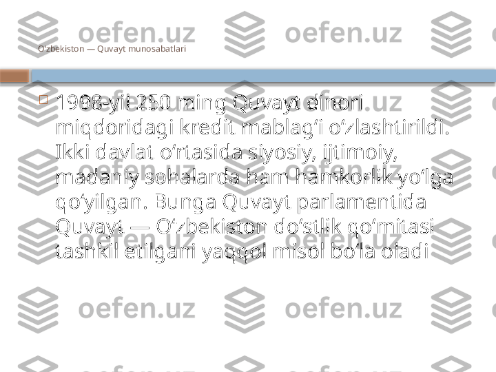 Oʻzbekiston — Quvayt munosabatlari

1998-yil 250 ming Quvayt dinori 
miqdoridagi kredit mablagʻi oʻzlashtirildi. 
Ikki davlat oʻrtasida siyosiy, ijtimoiy, 
madaniy sohalarda ham hamkorlik yoʻlga 
qoʻyilgan. Bunga Quvayt parlamentida 
Quvayt — Oʻzbekiston doʻstlik qoʻmitasi 
tashkil etilgani yaqqol misol boʻla oladi    