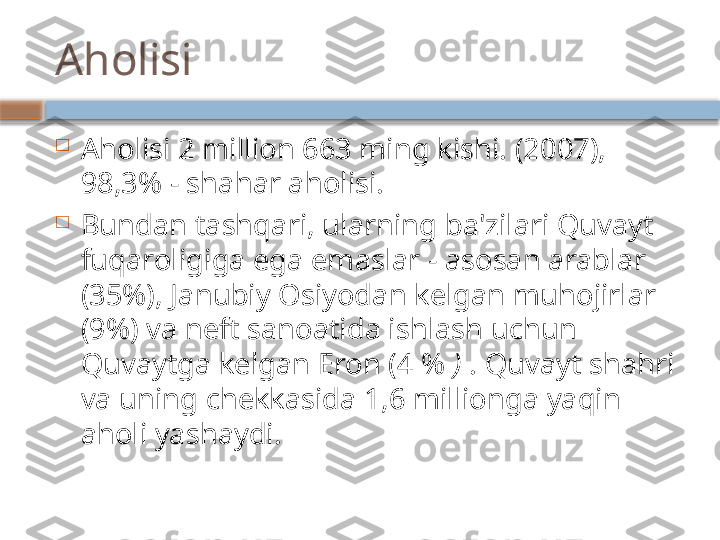 Aholi si

Aholisi 2 million 663 ming kishi. (2007), 
98,3% - shahar aholisi.

Bundan tashqari, ularning ba'zilari Quvayt 
fuqaroligiga ega emaslar - asosan arablar 
(35%), Janubiy Osiyodan kelgan muhojirlar 
(9%) va neft sanoatida ishlash uchun 
Quvaytga kelgan Eron (4 %  )  . Quvayt shahri 
va uning chekkasida 1,6 millionga yaqin 
aholi yashaydi.    