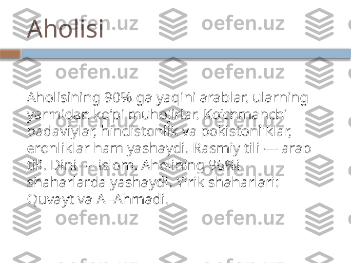 Aholisi
Aholisining 90% ga yaqini arablar, ularning 
yarmidan koʻpi muhojirlar. Koʻchmanchi 
badaviylar, hindistonlik va pokistonliklar, 
eronliklar ham yashaydi. Rasmiy tili — arab 
tili. Dini — islom. Aholining 96%i 
shaharlarda yashaydi. Yirik shaharlari: 
Quvayt va Al-Ahmadi.    