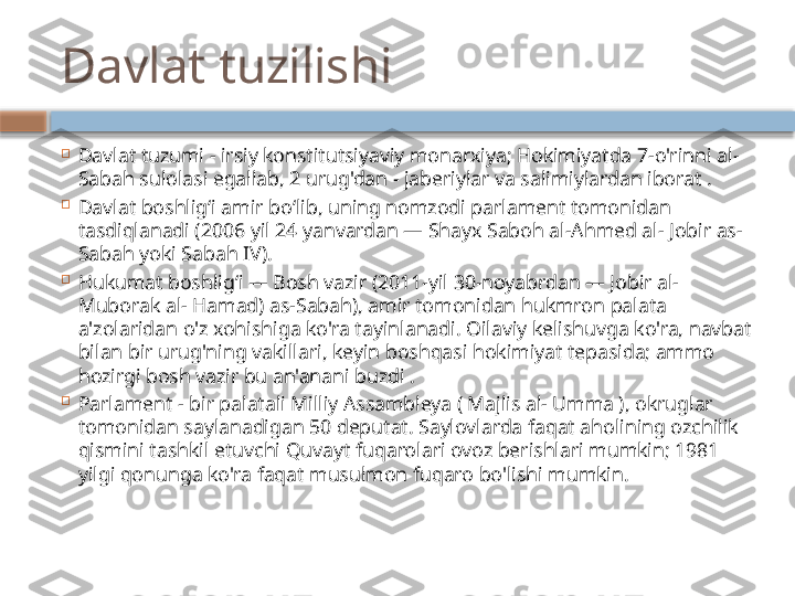 Davlat tuzilishi

Davlat tuzumi - irsiy konstitutsiyaviy monarxiya; Hokimiyatda 7-o'rinni al- 
Sabah sulolasi egallab, 2 urug'dan - jaberiylar va salimiylardan iborat .

Davlat boshligʻi amir boʻlib, uning nomzodi parlament tomonidan 
tasdiqlanadi (2006 yil 24 yanvardan — Shayx Saboh al-Ahmed al- Jobir as-
Sabah yoki Sabah IV).

Hukumat boshligʻi — Bosh vazir (2011-yil 30-noyabrdan — Jobir al- 
Muborak al- Hamad) as-Sabah), amir tomonidan hukmron palata 
a'zolaridan o'z xohishiga ko'ra tayinlanadi. Oilaviy kelishuvga ko'ra, navbat 
bilan bir urug'ning vakillari, keyin boshqasi hokimiyat tepasida; ammo 
hozirgi bosh vazir bu an'anani buzdi .

Parlament - bir palatali Milliy Assambleya ( Majlis al- Umma ), okruglar 
tomonidan saylanadigan 50 deputat. Saylovlarda faqat aholining ozchilik 
qismini tashkil etuvchi Quvayt fuqarolari ovoz berishlari mumkin; 1981 
yilgi qonunga ko'ra faqat musulmon fuqaro bo'lishi mumkin.    