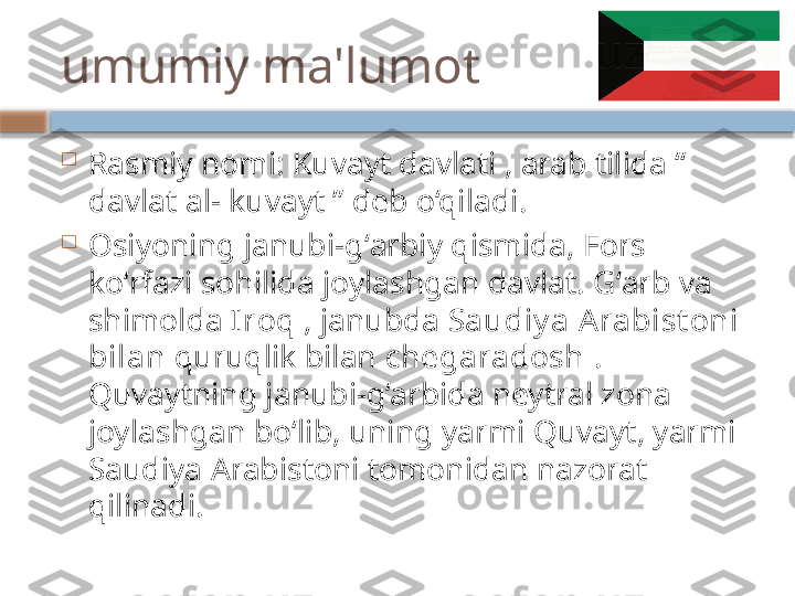 umumiy ma'lumot

Rasmiy nomi: Kuvayt davlati , arab tilida “ 
davlat al- kuvayt ” deb o‘qiladi.

Osiyoning janubi-gʻarbiy qismida, Fors 
koʻrfazi sohilida joylashgan davlat. Gʻarb va 
shimolda  Iroq  , janubda  Saudiy a A rabist oni 
bilan  quruqlik bilan  chegaradosh  . 
Quvaytning janubi-g‘arbida neytral zona 
joylashgan bo‘lib, uning yarmi Quvayt, yarmi 
Saudiya Arabistoni tomonidan nazorat 
qilinadi.    