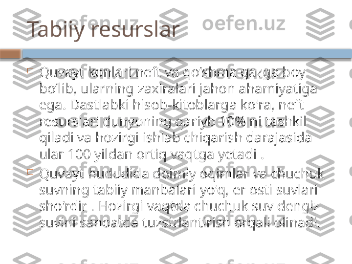 Tabiiy resurslar

Quvayt konlari neft va qoʻshma gazga boy 
boʻlib, ularning zaxiralari jahon ahamiyatiga 
ega. Dastlabki hisob-kitoblarga ko'ra, neft 
resurslari dunyoning qariyb 10% ni tashkil 
qiladi va hozirgi ishlab chiqarish darajasida 
ular 100 yildan ortiq vaqtga yetadi .

Quvayt hududida doimiy oqimlar va chuchuk 
suvning tabiiy manbalari yo'q, er osti suvlari 
sho'rdir . Hozirgi vaqtda chuchuk suv dengiz 
suvini sanoatda tuzsizlantirish orqali olinadi.    