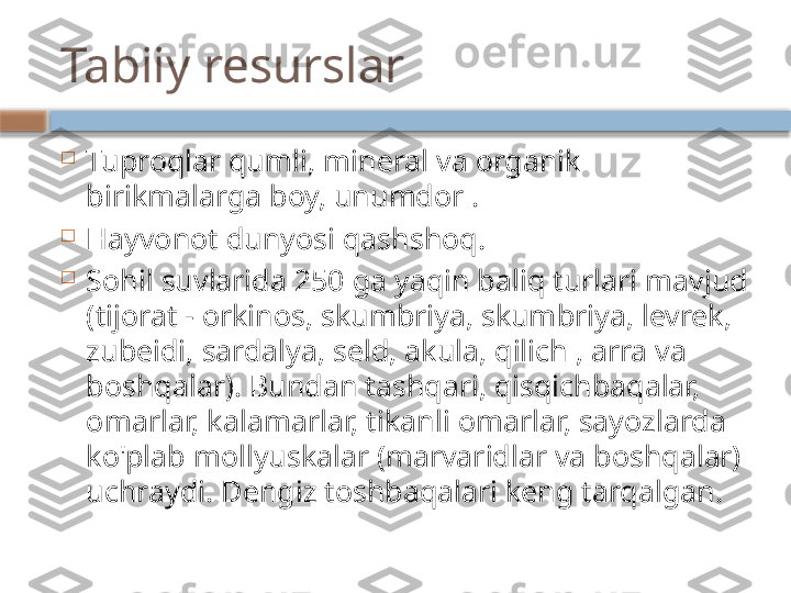 Tabiiy resurslar

Tuproqlar qumli, mineral va organik 
birikmalarga boy, unumdor .

Hayvonot dunyosi qashshoq.

Sohil suvlarida 250 ga yaqin baliq turlari mavjud 
(tijorat - orkinos, skumbriya, skumbriya, levrek, 
zubeidi, sardalya, seld, akula, qilich , arra va 
boshqalar). Bundan tashqari, qisqichbaqalar, 
omarlar, kalamarlar, tikanli omarlar, sayozlarda 
ko'plab mollyuskalar (marvaridlar va boshqalar) 
uchraydi. Dengiz toshbaqalari keng tarqalgan.    