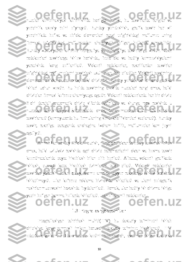 nuqtlar   kombinasiyasi   ko’rinishida   berilgan   bo’lsa,   bu   tasvirlarda   ranglar   va
yorqinlik   asosiy   rolni   o’ynaydi.   Bunday   yondoshish,   grafik   tasvir   har   xil
yorqinlikda   bo’lsa   va   ob’ekt   elementlari   rangi   to’g’risidagi   ma’lumot   uning
formasi   to’g’risidagi   ma’lumotdan   ahamiyatli   bo’lgan   hollarda   samaralidir.
Bunday   xususiyatlar   ko’proq   fotografiya   va   poligrafiya   tasvirlariga   xosdir.   Rastr
redaktorlari   tasvirlarga   ishlov   berishda,   fotoeffekt   va   badiiy   kompozisiyalarni
yaratishda   keng   qo’llaniladi.   Vektorli   redaktorlar,   rastrlilardan   tasvirlar
to’g’risidagi ma’lumotlarni tasvirlash usuli bilan farq qiladilar. Vektorli tasvirning
elementar ob’ekti nuqta emas, balki chiziqdir. Bunday yondashish chizma grafika
ishlari   uchun   xosdir.   Bu   holda   tasvirning   aloxida   nuqtalari   rangi   emas,   balki
chiziqlar formasi ko’proq ahamiyatga egadir. Vektorli redaktorlarda har bir chiziq
3-chi   darajali   matematik   chiziq   sifatida   ko’riladi,   va   shunga   mos   ravishda   u
nuqtalar   kombinasiyasi   ko’rinishida   emas,   balki   matematik   formula   sifatida
tasvirlanadi (kompyuterda bu formulaning sonli koeffisientlari saqlanadi). Bunday
tasvir,   rastrliga   qaraganda   anchagina   ixcham   bo’lib,   ma’lumotlar   kam   joyni
egallydi. 
Ammo har qanday ob’ektni qurish, nuqtalarni ekranda oddiy tasvirlash bilan
emas,   balki   uzluksiz   ravishda   egri   chiziq   parametrlarini   ekran   va   bosma   tasvir
koordinatalarida   qayta   hisoblash   bilan   olib   boriladi.   Albatta,   vektorli   grafikada
ishlash,   quvvati   katta   hisoblash   tizimlarini   talab   qiladi.   Vektorli   redaktorlar
tasvirlar   yaratish   uchun   qulay,   ammo   amalda   tayyor   rasmlarga   ishlov   berishda
ishlatilmaydi.   Ular   ko’proq   reklama   biznesida   ishlatiladi   va   ularni   polegrafik
nashrlar muqovasini bezashda foydalaniladi. Demak, ular badiiy ish chizma ishiga
yaqin bo’lgan hamma hollarda ishlatiladi. Uch o’lchamli redaktorlar. 
1.3 Integrallashgan muhitlar
Integrallashgan   tahrirlash   muhiti(ITM)   bu   dasturiy   ta minotni   ishlabʼ
chiqishga   keng   qamrovli   imkon   beruvchi   dasturiy   ta minot   hisoblanadi.   ITM	
ʼ
odatda   eng   kam   holda   manbaa   kodini   tahrirlagich,   avtomat   ishga   tushirish
10 