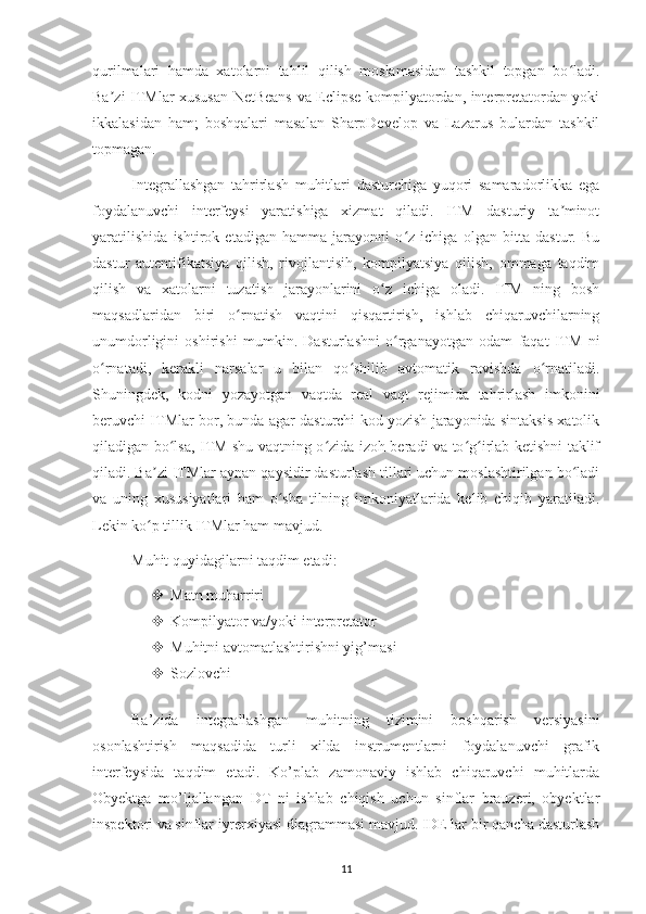 qurilmalari   hamda   xatolarni   tahlil   qilish   moslamasidan   tashkil   topgan   bo ladi.ʻ
Ba zi ITMlar xususan NetBeans va Eclipse kompilyatordan, interpretatordan yoki	
ʼ
ikkalasidan   ham;   boshqalari   masalan   SharpDevelop   va   Lazarus   bulardan   tashkil
topmagan.
Integrallashgan   tahrirlash   muhitlari   dasturchiga   yuqori   samaradorlikka   ega
foydalanuvchi   interfeysi   yaratishiga   xizmat   qiladi.   ITM   dasturiy   ta minot	
ʼ
yaratilishida   ishtirok   etadigan   hamma   jarayonni   o z   ichiga   olgan   bitta   dastur.   Bu	
ʻ
dastur   autentifikatsiya   qilish,   rivojlantisih,   kompilyatsiya   qilish,   ommaga   taqdim
qilish   va   xatolarni   tuzatish   jarayonlarini   o z   ichiga   oladi.   ITM   ning   bosh	
ʻ
maqsadlaridan   biri   o rnatish   vaqtini   qisqartirish,   ishlab   chiqaruvchilarning	
ʻ
unumdorligini   oshirishi   mumkin.   Dasturlashni   o rganayotgan   odam   faqat   ITM   ni	
ʻ
o rnatadi,   kerakli   narsalar   u   bilan   qo shilib   avtomatik   ravishda   o rnatiladi.	
ʻ ʻ ʻ
Shuningdek,   kodni   yozayotgan   vaqtda   real   vaqt   rejimida   tahrirlash   imkonini
beruvchi ITMlar bor, bunda agar dasturchi kod yozish jarayonida sintaksis xatolik
qiladigan bo lsa, ITM shu vaqtning o zida izoh beradi va to g irlab ketishni taklif	
ʻ ʻ ʻ ʻ
qiladi. Ba zi ITMlar aynan qaysidir dasturlash tillari uchun moslashtirilgan bo ladi	
ʼ ʻ
va   uning   xususiyatlari   ham   o sha   tilning   imkoniyatlarida   kelib   chiqib   yaratiladi.	
ʻ
Lekin ko p tillik ITMlar ham mavjud.	
ʻ
Muhit quyidagilarni taqdim etadi: 
 Matn muharriri 
 Kompilyator va/yoki interpretator 
 Muhitni avtomatlashtirishni yig’masi 
 Sozlovchi 
Ba’zida   integrallashgan   muhitning   tizimini   boshqarish   versiyasini
osonlashtirish   maqsadida   turli   xilda   instrumentlarni   foydalanuvchi   grafik
interfeysida   taqdim   etadi.   Ko’plab   zamonaviy   ishlab   chiqaruvchi   muhitlarda
Obyektga   mo’ljallangan   DT   ni   ishlab   chiqish   uchun   sinflar   brauzeri,   obyektlar
inspektori va sinflar iyrerxiyasi diagrammasi mavjud. IDE lar bir qancha dasturlash
11 