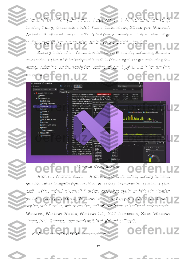 tillarida  ishlash  imkoniyatini  beradi.  Ularga IntelliJ  IDEA, NetBeans,  Eclipse,  Qt
Creator,   Geany,   Embarcadero   RAD   Studio,   Code::Block,   XCode   yoki   Microsoft
Android   Studiolarni   misol   qilib   keltirishimiz   mumkin.   Lekin   bitta   tilga
mo’ljallanganlari ham bor, masalan, Android Basic, Delphi , Dev C++.  
Xususiy   holat   IDE   –   Android   ishlab   chiqarish   muhiti,   dasturning   Android
muharririni taqdim etish imkoniyatini beradi. Ushbu integrallashgan muhitning shu
vaqtga   qadar   bir   qancha   versiyalari   taqdim   etilgan.   Quyida   ular   bilan   tanishib
chiqamiz.
1.2 – rasm. Hozirgi ko’rinishi
Microsoft   Android   Studio   –   Microsoft   mahsuloti   bo’lib,   dasturiy   ta’minot
yaratish   uchun   integrallashgan   muhitni   va   boshqa   instrumentlar   qatorini   taqdim
etadi.   Ushbu   mahsulot   konsolli   ilovalar,   grafik   intefeys   bilan   ishlovchi   ilovalar
yaratish   imkoniyatini   beradi,   WindowsForms   texnologiyasi   qo’llagan   holda   web-
saytlar,  web-ilovalar,  web-xizmatlar,  turli  xil  platformalar  kodlarini   boshqaruvchi
Windows,   Windows   Mobile,   Windows   CE,   .NET   Framework,   Xbox,   Windows
Phone, .NET Compact Framework va Silverlightlarni qo’llaydi.
 Tipi – Integrallash ishlab chiqaruvchi muhit 
12 