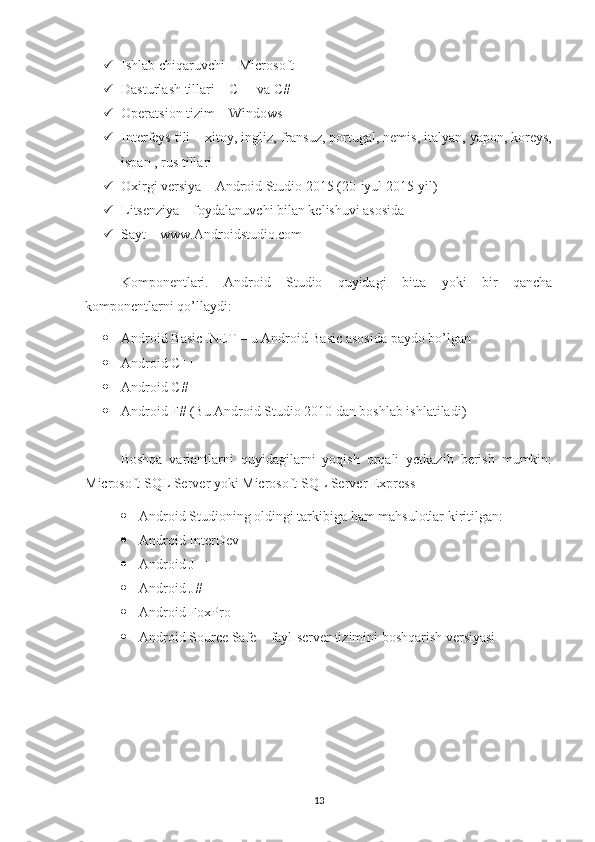  Ishlab chiqaruvchi – Microsoft 
 Dasturlash tillari – C++ va C# 
 Operatsion tizim – Windows 
 Interfeys tili – xitoy, ingliz, fransuz, portugal, nemis, italyan, yapon, koreys,
ispan , rus tillari 
 Oxirgi versiya – Android Studio 2015 (20-iyul 2015-yil) 
 Litsenziya – foydalanuvchi bilan kelishuvi asosida 
 Sayt – www.Androidstudio.com
Komponentlari.   Android   Studio   quyidagi   bitta   yoki   bir   qancha
komponentlarni qo’llaydi: 
 Android Basic .NET – u Android Basic asosida paydo bo’lgan 
 Android C++ 
 Android C# 
 Android F# (Bu Android Studio 2010 dan boshlab ishlatiladi)
Boshqa   variantlarni   quyidagilarni   yoqish   orqali   yetkazib   berish   mumkin:
Microsoft SQL Server yoki Microsoft SQL Server Express
 Android Studioning oldingi tarkibiga ham mahsulotlar kiritilgan:
 Android InterDev  
 Android J++ 
 Android J# 
 Android FoxPro 
 Android Source Safe – fayl-server tizimini boshqarish versiyasi
13 