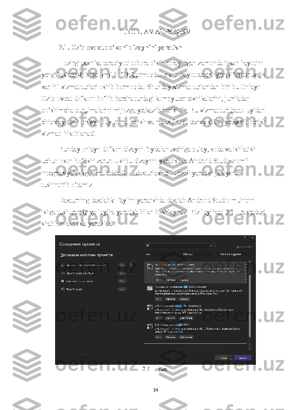 II.BOB. AMALIY QISM
2.1.  Oziq-ovqat do’koni  dizaynini yaratish
Hozirgi texnika taraqiyoti tobora o’sib borayotgan zamonda inson hayotini 
yengillashtirish bosh omil bo’lib bormoqda. Inson hayot tarzini yengillashtiruvchi 
xar hil xizmat turlari oshib bormoqda. Shunday xizmat turlaridan biri bu Onlayn 
Oziq-ovqat do’koni bo’lib barcha turdagi kompyuter texnikalarini, jumladan 
qo’shimcha qurulmalarini mijozga yetkazib berishdir. Bu xizmat turi hatto uyidan 
chiqmay turib onlayn buyurtma berish va mahsulotini tez va sifatli yetkazib berish 
xizmati hisoblanadi.
Bunday onlayn do’kon dizayni foydalanuvchiga qulay, soda va ishlatish 
uchun oson bo’lishi zarur. Ushbu dizaynni yaratishda Android Studio nomli 
integratsiyalashgan muhitida C++ dasturlash tili orqali yaratish jarayonini 
tushintirib o’tamiz.
Dasturning dastlabki faylini yaratishda dastlab Android Studio muhitini 
ishga tushuramiz va loyiha yaratish bilan boshlaymiz. Biz loyihani 2.1 – rasmdagi 
shablom asosida yaratiladi.
2.1 – rasm.
14 