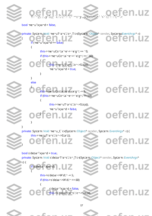 So’nga quyidagi kodlar bilan menyu qismimizni ishlatib olamiz:
bool  menuExpand =  false ;
private : System:: Void  menuTransition_Tick(System:: Object ^  sender , System:: EventArgs ^  e ) 
{
if  (menuExpand ==  false )
{
this ->menuContainer->Height += 10;
if  ( this ->menuContainer->Height >= 160)
{
this ->menuTransition->Stop();
menuExpand =  true ;
}
}
else  
{
this ->menuContainer->Height -= 5;
if  ( this ->menuContainer->Height <= 50)
{
this ->menuTransition->Stop();
menuExpand =  false ;
}
}
}
private : System:: Void  menu_Click(System:: Object ^  sender , System:: EventArgs ^  e ) {
this ->menuTransition->Start();
}
bool  sidebarExpand =  true ;
private : System:: Void  sidebarTransition_Tick(System:: Object ^  sender , System:: EventArgs ^ 
e ) {
if  (sidebarExpand)
{
this ->sidebar->Width -= 5;
if  ( this ->sidebar->Width <= 60)
{
sidebarExpand =  false ;
this ->sidebarTransition->Stop();
17 