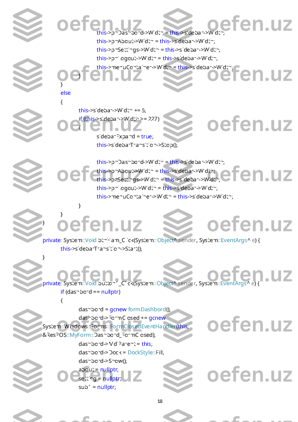 this ->pnDashbord->Width =  this ->sidebar->Width;
this ->pnAbout->Width =  this ->sidebar->Width;
this ->pnSettings->Width =  this ->sidebar->Width;
this ->pnLogout->Width =  this ->sidebar->Width;
this ->menuContainer->Width =  this ->sidebar->Width;
}
}
else
{
this ->sidebar->Width += 5;
if  ( this ->sidebar->Width >= 227)
{
sidebarExpand =  true ;
this ->sidebarTransition->Stop();
this ->pnDashbord->Width =  this ->sidebar->Width;
this ->pnAbout->Width =  this ->sidebar->Width;
this ->pnSettings->Width =  this ->sidebar->Width;
this ->pnLogout->Width =  this ->sidebar->Width;
this ->menuContainer->Width =  this ->sidebar->Width;
}
}
}
private : System:: Void  btnHam_Click(System:: Object ^  sender , System:: EventArgs ^  e ) {
this ->sidebarTransition->Start();
}
private : System:: Void  button1_Click(System:: Object ^  sender , System:: EventArgs ^  e ) {
if  (dashbord ==  nullptr )
{
dashbord =  gcnew   formDashbord ();
dashbord->FormClosed +=  gcnew  
System::Windows::Forms:: FormClosedEventHandler ( this , 
&ResPOS:: MyForm ::Dashbord_FormClosed);
dashbord->MdiParent =  this ;
dashbord->Dock =  DockStyle :: Fill ;
dashbord->Show();
about =  nullptr ;
setting =  nullptr ;
sub1 =  nullptr ;
18 