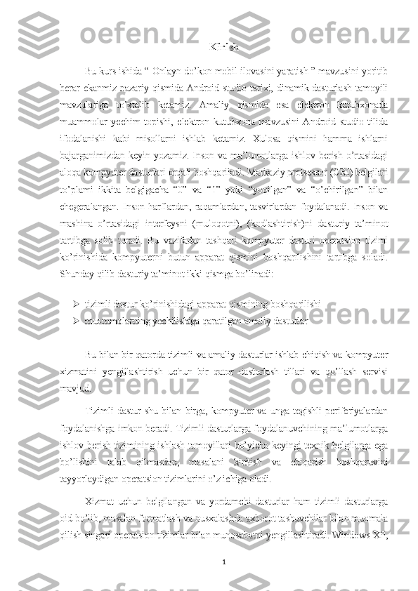 Kirish
Bu kurs ishida “ Onlayn do’kon mobil ilovasini yaratish ” mavzusini yoritib
berar ekanmiz nazariy qismida Android studio tarixi, dinamik dasturlash tamoyili
mavzulariga   to’xtalib   ketamiz.   Amaliy   qismida   esa   elektron   kutubxonada
muammolar   yechim   topishi,   elektron   kutubxona   mavzusini   Android   studio   tilida
ifodalanishi   kabi   misollarni   ishlab   ketamiz.   Xulosa   qismini   hamma   ishlarni
bajarganimizdan keyin yozamiz. Inson va ma’lumotlarga ishlov berish o’rtasidagi
aloqa kompyuter dasturlari orqali boshqariladi. Markaziy protsessor (CRI) belgilari
to’plami   ikkita   belgigacha   “0”   va   “1”   yoki   “yoqilgan”   va   “o’chirilgan”   bilan
chegeralangan.   Inson   harflardan,   raqamlardan,   tasvirlardan   foydalanadi.   Inson   va
mashina   o’rtasidagi   interfeysni   (muloqotni),   (kodlashtirish)ni   dasturiy   ta’minot
tartibga   solib   turadi.   Bu   vazifadan   tashqari   kompyuter   dasturi   operatsion   tizimi
ko’rinishida   kompyuterni   butun   apparat   qismini   boshqarilishini   tartibga   soladi.
Shunday qilib dasturiy ta’minot ikki qismga bo’linadi:  
 tizimli dastur ko’rinishidagi apparat qismining boshqarilishi   
 muammolarning yechilishiga qaratilgan amaliy dasturlar 
Bu bilan bir qatorda tizimli va amaliy dasturlar ishlab chiqish va kompyuter
xizmatini   yengillashtirish   uchun   bir   qator   dasturlash   tillari   va   qo’llash   servisi
mavjud.
Tizimli   dastur   shu   bilan   birga,   kompyuter   va   unga  tegishli   periferiyalardan
foydalanishga imkon beradi. Tizimli dasturlarga foydalanuvchining ma’lumotlarga
ishlov berish tizimining ishlash tamoyillari bo’yicha keyingi texnik belgilarga ega
bo’lishini   talab   qilmasdan,   masalani   kiritish   va   chiqarish   boshqaruvini
tayyorlaydigan operatsion tizimlarini o’z ichiga oladi.
Xizmat   uchun   belgilangan   va   yordamchi   dasturlar   ham   tizimli   dasturlarga
oid bo’lib, masalan formatlash va nusxalashda axborot tashuvchilar bilan muomala
qilish singari operatsion tizimlar bilan munosabatni yengillashtiradi. Windows XP,
1 