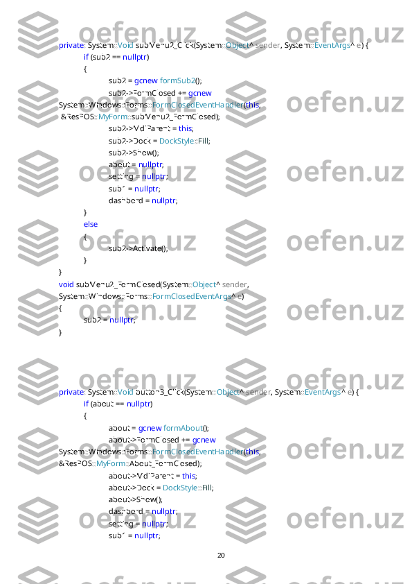 private : System:: Void  subMenu2_Click(System:: Object ^  sender , System:: EventArgs ^  e ) {
if  (sub2 ==  nullptr )
{
sub2 =  gcnew   formSub2 ();
sub2->FormClosed +=  gcnew  
System::Windows::Forms:: FormClosedEventHandler ( this ,
  &ResPOS:: MyForm ::subMenu2_FormClosed);
sub2->MdiParent =  this ;
sub2->Dock =  DockStyle :: Fill ;
sub2->Show();
about =  nullptr ;
setting =  nullptr ;
sub1 =  nullptr ;
dashbord =  nullptr ;
}
else
{
sub2->Activate();
}
}
void  subMenu2_FormClosed(System:: Object ^  sender , 
System::Windows::Forms:: FormClosedEventArgs ^  e )
{
sub2 =  nullptr ;
}
private : System:: Void  button3_Click(System:: Object ^  sender , System:: EventArgs ^  e ) {
if  (about ==  nullptr )
{
about =  gcnew   formAbout ();
about->FormClosed +=  gcnew  
System::Windows::Forms:: FormClosedEventHandler ( this , 
&ResPOS:: MyForm ::About_FormClosed);
about->MdiParent =  this ;
about->Dock =  DockStyle :: Fill ;
about->Show();
dashbord =  nullptr ;
setting =  nullptr ;
sub1 =  nullptr ;
20 