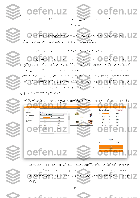 }
Natijada bizga 2.6 – rasmdagi interfesyga ega dastur hosil bo’ladi.
2.6 – rasm.
2.6 – rasmda keltirilgan dasturda barcha tugmalari ishchi holatda bo’lib 
ma’lumotlar bazasiga ulangach to’liq ishchi holatga o’tadi.
2.2. Oziq-ovqat do’koni sifatli xizmat ko’rsatuvchi ilova
Hozirgi   kunda   ilovalar   sifatli   va   xafsiz   ishlashi   uchun   maxsus   talablar
qo’yilgan. Dasturlar sifatli va xavfsiz ishlash uchun bir nechta amallar va talablarni
o’z ichiga oladi. Bu talablar tizimning xavfsizligini ta’minlash, boshqa dasturlar va
tizimlar   bilan   muvofiqlikni   ta’minlash,   foydalanuvchilarga   sodiqlik   va   ishonchni
ta’minlash,   xavfsizlik   bo’yicha   yangiliklarga   mos   kelish,   shaffof   tajriba   va
matnlarni   taqdim   etish,   va   boshqa   yondashuvchi   ko’rinishlarga   ega   bo’ladi.
Quyidagi talablarning ba’zilari:
 Xavfsizlik:   Dasturning   yuqori   xavfsizlik   darajasiga   ega   bo’lishi   kerak.   Bu,
tizimning   potentsial   xavfsizlik   mumkinchiliklarini   maksimal   darajada
ishlatish,   foydalanuvchilarning   ma’lumotlarini   himoya   qilish,   xavfsizlik
xatolarini to’g’rilash va boshqa xavfsizlik sohalarini ta’minlashni o’z ichiga
oladi.
22 