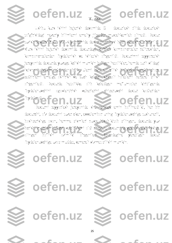 Xulosa
Ushbu   kurs   ishini   bajarish   davomida   C++   dasturlash   tilida   dasturlash
to’g’risidagi   nazariy   bilimlarni   amaliy   jihatdan   mustahkamlab   olinadi.   Dastur
tuzish davomida C++/CLR  yordamida dastur  interfeysi  bilan  ishlashni  o’rganildi.
Kurs   ishini   bajarish   davomida   dasturdagi   ko’plab   komponentalar   palitrasidan,
komponentalardan   foydalanish   va   ishlatish   o’rganildi.   Dasturimni   tayyoratish
jarayonida dasturda yuzaga kelishi mumkin bo’lgan hatoliklar, hamda turli xildagi
istisno   holatlarni   oldindan   bilib,   ularni   bartaraf   qilish   bo’yicha   kerakli   chora
tadbirlarni   amalga   oshirish   va   duch   kelgan   istisnoli   holatlarni   bartaraf   qilish
o’rganiladi.   Dasturda   hatolikka   olib   keladigan   ma’lumotlar   kiritilganda
foydalanuvchini   ogoxlantirish   xabarlarini   chiqaruvchi   dastur   kodlaridan
foydalandi.
Dasturni   tayyorlash   jarayonida   shu   narsaga   amin   bo’linadi-ki,   har   bir
dasturchi, o’z dasturini tuzar ekan, avvalambor uning foydalanuvchiga tushunarli,
boshqarishga   oson,   hamma   qismlari   puxta   hisob-kitob   qilingan,   dasturda   yuz
berishi  mumkin bo’lgan xatoliklarni  oldi  olingan,  dasturning yashash  sikli  hisbga
olingan   bo’lishi   lozimliki   o’rganiladi.   Shundagina   yaratilgan   dastur
foydalanuvchiga uzoq muddat, samarali xizmat qilishi mumkin.
25 