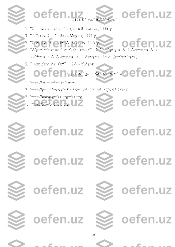 Foydalanilgan adabiyotlar:
1. “C++ dasturlash tili” – Bjarne Stroustrup, 1985-y.
2. “Effektiv C++” – Skott Meyers, 1992-y;
3. “C va C++ tili” – Sh. A. Nazarov, 2017-y;
4. “Algoritmlash va dasturlash asoslari” – B.J. Bolytayev, A.R. Azamatov, A.D. 
Rahimov, B.A. Azamatov, D.T.  Asrayeva, Sh.Z. Qambaraliyev;
5. “Dasturlash Asoslari” – R.A Ro’ziyev;
Foydalanilgan internet manzillari:
1. https://learn.microsoft.com
2. https://youtu.be/Ns0pBlbBZmE?si=TYDzjF8QNK6D8knZ 
3. https://www.geeksforgeeks.org
4. https://ru.wikipedia.org
26 