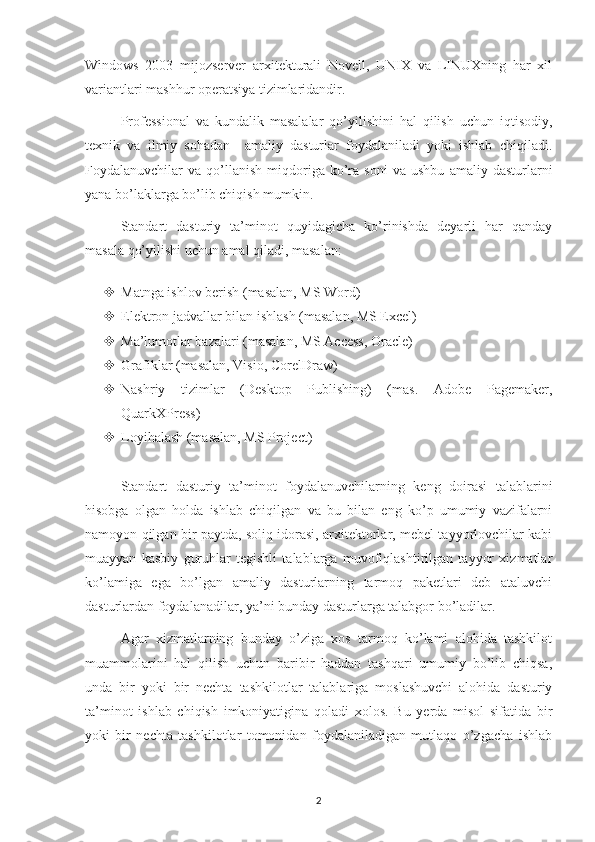 Windows   2003   mijozserver   arxitekturali   Novell,   UNIX   va   LINUXning   har   xil
variantlari mashhur operatsiya tizimlaridandir.
Professional   va   kundalik   masalalar   qo’yilishini   hal   qilish   uchun   iqtisodiy,
texnik   va   ilmiy   sohadan     amaliy   dasturlar   foydalaniladi   yoki   ishlab   chiqiladi.
Foydalanuvchilar   va   qo’llanish   miqdoriga  ko’ra   soni   va   ushbu   amaliy  dasturlarni
yana bo’laklarga bo’lib chiqish mumkin.   
Standart   dasturiy   ta’minot   quyidagicha   ko’rinishda   deyarli   har   qanday
masala qo’yilishi uchun amal qiladi, masalan: 
 Matnga ishlov berish (masalan, MS Word) 
 Elektron jadvallar bilan ishlash (masalan, MS Excel) 
 Ma’lumotlar bazalari (masalan, MS Access, Oracle) 
 Grafiklar (masalan, Visio, CorelDraw) 
 Nashriy   tizimlar   (Desktop   Publishing)   (mas.   Adobe   Pagemaker,
QuarkXPress) 
 Loyihalash (masalan, MS Project)
Standart   dasturiy   ta’minot   foydalanuvchilarning   keng   doirasi   talablarini
hisobga   olgan   holda   ishlab   chiqilgan   va   bu   bilan   eng   ko’p   umumiy   vazifalarni
namoyon qilgan bir paytda, soliq idorasi, arxitektorlar, mebel tayyorlovchilar kabi
muayyan   kasbiy   guruhlar   tegishli   talablarga   muvofiqlashtirilgan   tayyor   xizmatlar
ko’lamiga   ega   bo’lgan   amaliy   dasturlarning   tarmoq   paketlari   deb   ataluvchi
dasturlardan foydalanadilar, ya’ni bunday dasturlarga talabgor bo’ladilar.
Agar   xizmatlarning   bunday   o’ziga   xos   tarmoq   ko’lami   alohida   tashkilot
muammolarini   hal   qilish   uchun   baribir   haddan   tashqari   umumiy   bo’lib   chiqsa,
unda   bir   yoki   bir   nechta   tashkilotlar   talablariga   moslashuvchi   alohida   dasturiy
ta’minot   ishlab   chiqish   imkoniyatigina   qoladi   xolos.   Bu   yerda   misol   sifatida   bir
yoki   bir   nechta   tashkilotlar   tomonidan   foydalaniladigan   mutlaqo   o’zgacha   ishlab
2 