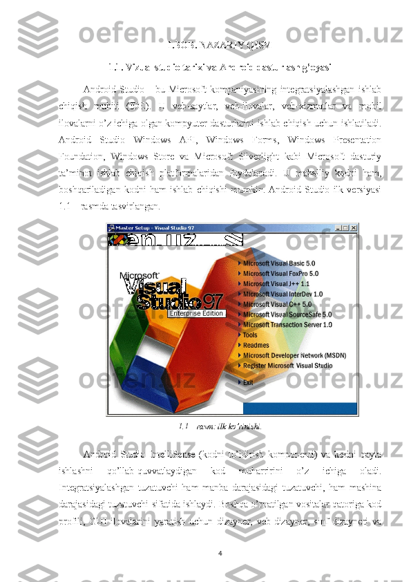 I.BOB. NAZARIY QISM
1.1. Vizual studio tarixi va Android dasturlash g’oyasi
Android   Studio   -   bu   Microsoft   kompaniyasining   integratsiyalashgan   ishlab
chiqish   muhiti   (IDE).   U   veb-saytlar,   veb-ilovalar,   veb-xizmatlar   va   mobil
ilovalarni o’z ichiga olgan kompyuter dasturlarini ishlab chiqish uchun ishlatiladi.
Android   Studio   Windows   API,   Windows   Forms,   Windows   Presentation
Foundation,   Windows   Store   va   Microsoft   Silverlight   kabi   Microsoft   dasturiy
ta’minot   ishlab   chiqish   platformalaridan   foydalanadi.   U   mahalliy   kodni   ham,
boshqariladigan   kodni   ham   ishlab   chiqishi   mumkin.   Android   Studio   ilk   versiyasi
1.1 – rasmda tasvirlangan.
1.1 – rasm: ilk ko’rinishi.
Android   Studio   IntelliSense   (kodni   to’ldirish   komponenti)   va   kodni   qayta
ishlashni   qo’llab-quvvatlaydigan   kod   muharririni   o’z   ichiga   oladi.
Integratsiyalashgan   tuzatuvchi   ham   manba   darajasidagi   tuzatuvchi,   ham   mashina
darajasidagi tuzatuvchi sifatida ishlaydi. Boshqa o’rnatilgan vositalar qatoriga kod
profili,   GUI   ilovalarini   yaratish   uchun   dizayner,   veb-dizayner,   sinf   dizayneri   va
4 