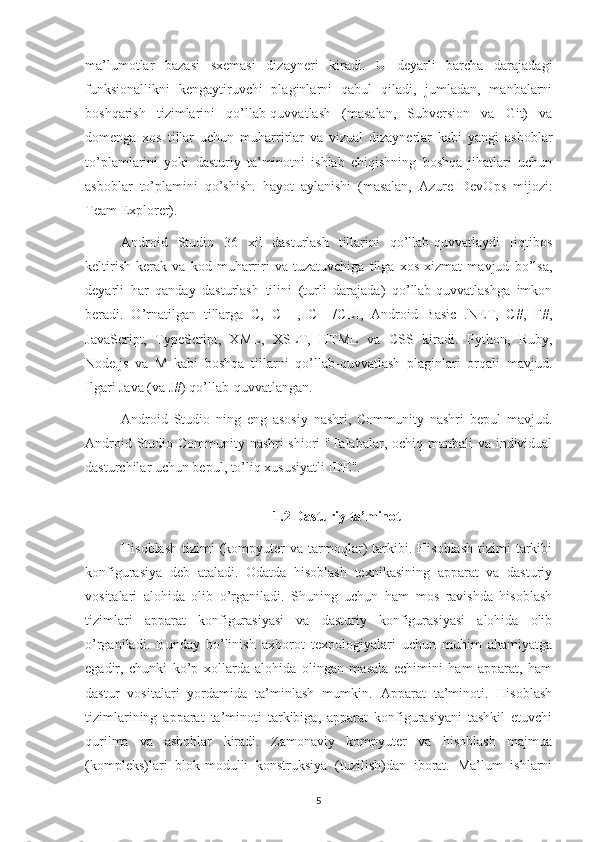 ma’lumotlar   bazasi   sxemasi   dizayneri   kiradi.   U   deyarli   barcha   darajadagi
funksionallikni   kengaytiruvchi   plaginlarni   qabul   qiladi,   jumladan,   manbalarni
boshqarish   tizimlarini   qo’llab-quvvatlash   (masalan,   Subversion   va   Git)   va
domenga   xos   tillar   uchun   muharrirlar   va   vizual   dizaynerlar   kabi   yangi   asboblar
to’plamlarini   yoki   dasturiy   ta’minotni   ishlab   chiqishning   boshqa   jihatlari   uchun
asboblar   to’plamini   qo’shish.   hayot   aylanishi   (masalan,   Azure   DevOps   mijozi:
Team Explorer).
Android   Studio   36   xil   dasturlash   tillarini   qo’llab-quvvatlaydi   [iqtibos
keltirish   kerak   va   kod   muharriri   va   tuzatuvchiga   tilga   xos   xizmat   mavjud   bo’lsa,
deyarli   har   qanday   dasturlash   tilini   (turli   darajada)   qo’llab-quvvatlashga   imkon
beradi.   O’rnatilgan   tillarga   C,   C++,   C++/CLI,   Android   Basic   .NET,   C#,   F#,
JavaScript,   TypeScript,   XML,   XSLT,   HTML   va   CSS   kiradi.   Python,   Ruby,
Node.js   va   M   kabi   boshqa   tillarni   qo’llab-quvvatlash   plaginlari   orqali   mavjud.
Ilgari Java (va J#) qo’llab-quvvatlangan.
Android   Studio   ning   eng   asosiy   nashri,   Community   nashri   bepul   mavjud.
Android Studio Community nashri  shiori  "Talabalar, ochiq manbali  va individual
dasturchilar uchun bepul, to’liq xususiyatli IDE".
1.2 Dasturiy ta’minot
Hisoblash   tizimi   (kompyuter   va  tarmoqlar)   tarkibi.  Hisoblash  tizimi  tarkibi
konfigurasiya   deb   ataladi.   Odatda   hisoblash   texnikasining   apparat   va   dasturiy
vositalari   alohida   olib   o’rganiladi.   Shuning   uchun   ham   mos   ravishda   hisoblash
tizimlari   apparat   konfigurasiyasi   va   dasturiy   konfigurasiyasi   alohida   olib
o’rganiladi.   Bunday   bo’linish   axborot   texnologiyalari   uchun   muhim   ahamiyatga
egadir,   chunki   ko’p   xollarda   alohida   olingan   masala   echimini   ham   apparat,   ham
dastur   vositalari   yordamida   ta’minlash   mumkin.   Apparat   ta’minoti.   Hisoblash
tizimlarining   apparat   ta’minoti   tarkibiga,   apparat   konfigurasiyani   tashkil   etuvchi
qurilma   va   asboblar   kiradi.   Zamonaviy   kompyuter   va   hisoblash   majmua
(kompleks)lari   blok-modulli   konstruksiya   (tuzilish)dan   iborat.   Ma’lum   ishlarni
5 