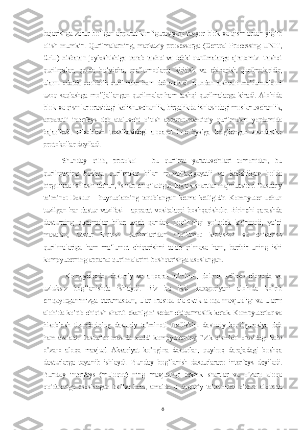 bajarishga zarur bo’lgan apparat konfigurasiyani tayyor blok va qismlardan yig’ib
olish   mumkin.   Qurilmalarning,   markaziy   prosessorga   (Central   Processing   UNIT,
CPU)  nisbatan joylashishiga  qarab tashqi  va ichki  qurilmalarga ajratamiz. Tashqi
qurilmalar,   qoida   bo’yicha,   ma’lumotlarni   kiritish   va   chiqarish   qurilmalaridir,
ularni odatda periferik qurilmalar ham deb ataladi. Bundan tashqari ma’lumotlarni
uzoq saqlashga  mo’ljallangan  qurilmalar  ham   tashqi   qurilmalarga  kiradi.  Alohida
blok va qismlar orasidagi kelishuvchanlik, birgalikda ishlashdagi moslanuvchanlik,
apparatli   interfeys   deb   ataluvchi   o’tish   apparat-mantiqiy   qurilmalari   yordamida
bajariladi.   Hisoblash   texnikasidagi   apparat   interfeysiga   belgilangan   standartlar
protokollar deyiladi. 
Shunday   qilib,   protokol   –   bu   qurilma   yaratuvchilari   tomonidan,   bu
qurilmaning   boshqa   qurilmalar   bilan   muvaffaqiyayatli   va   kelishilgan   holda
birgilikda ishlashi uchun, ishlab chiqiladigan texnik shartlar majmuasidir. Dasturiy
ta’minot   Dastur   –   buyruqlarning   tartiblangan   ketma-ketligidir.   Kompyuter   uchun
tuzilgan har  dastur  vazifasi  – apparat  vositalarni  boshqarishdir. Birinchi  qarashda
dasturning   qurilmalar   bilan   xech   qanday   bog’liqligi   yo’qdek   ko’rinadi,   ya’ni
masalan,   dastur   kiritish   qurilmlaridan   ma’lumot   kiritishni   va   chiqarish
qurilmalariga   ham   ma’lumot   chiqarishni   talab   qilmasa   ham,   baribir   uning   ishi
kompyuterning apparat qurilmalarini boshqarishga asoslangan.
  Kompyuterda,   dasturiy   va   apparat   ta’minot,   doimo   uzilmas   aloqada   va
uzluksiz   bog’lanishda   ishlaydi.   Biz   bu   ikki   kategoriyani   alohida   ko’rib
chiqayotganimizga   qaramasdan,   ular   orasida   dialektik   aloqa   mavjudligi   va   ularni
alohida ko’rib chiqish shartli ekanlgini sedan chiqarmaslik kerak. Kompyuterlar va
hisoblash   tizimlarining   dasturiy   ta’minoti   tuzilishini   dasturiy   konfigurasiya   deb
ham   ataladi.   Dasturlar   orasida   xuddi   kompyuterning   fizik   qismlari   orasidagi   kabi
o’zaro   aloqa   mavjud.   Aksariyat   ko’pgina   dasturlar,   quyiroq   darajadagi   boshqa
dasturlarga   tayanib   ishlaydi.   Bunday   bog’lanish   dasturlararo   interfeys   deyiladi.
Bunday   interfeys   (muloqot)   ning   mavjudligi   texnik   shartlar   va   o’zaro   aloqa
qoidalariga   asoslangan   bo’lsa   ham,   amalda   u   dasturiy   ta’minotni   o’zaro   aloqada
6 