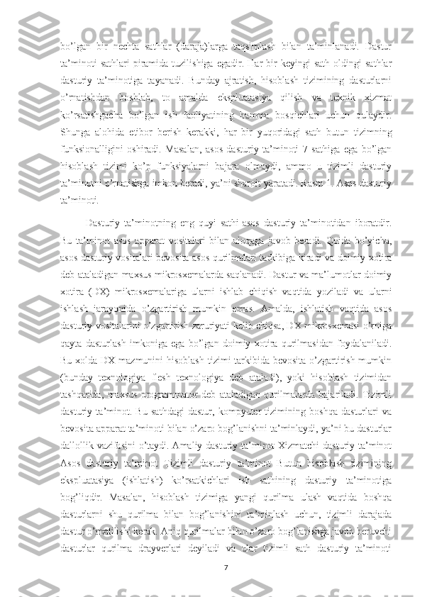 bo’lgan   bir   nechta   sathlar   (daraja)larga   taqsimlash   bilan   ta’minlanadi.   Dastur
ta’minoti   sathlari   piramida  tuzilishiga   egadir.   Har   bir   keyingi   sath   oldingi   sathlar
dasturiy   ta’minotiga   tayanadi.   Bunday   ajratish,   hisoblash   tizimining   dasturlarni
o’rnatishdan   boshlab,   to   amalda   ekspluatasiya   qilish   va   texnik   xizmat
ko’rsatishgacha   bo’lgan   ish   faoliyatining   hamma   bosqichlari   uchun   qulaydir.
Shunga   alohida   etibor   berish   kerakki,   har   bir   yuqoridagi   sath   butun   tizimning
funksionalligini   oshiradi.   Masalan,   asos   dasturiy   ta’minoti   7   sathiga   ega   bo’lgan
hisoblash   tizimi   ko’p   funksiyalarni   bajara   olmaydi,   ammo   u   tizimli   dasturiy
ta’minotni o’rnatishga imkon beradi, ya’ni sharoit yaratadi. Rasm 1. Asos dasturiy
ta’minoti. 
Dasturiy   ta’minotning   eng   quyi   sathi-asos   dasturiy   ta’minotidan   iboratdir.
Bu   ta’minot   asos   apparat   vositalari   bilan   aloqaga   javob   beradi.   Qoida   bo’yicha,
asos dasturiy vositalari bevosita asos qurilmalari tarkibiga kiradi va doimiy xotira
deb ataladigan maxsus mikrosxemalarda saqlanadi. Dastur va ma’lumotlar doimiy
xotira   (DX)   mikrosxemalariga   ularni   ishlab   chiqish   vaqtida   yoziladi   va   ularni
ishlash   jarayonida   o’zgartirish   mumkin   emas.   Amalda,   ishlatish   vaqtida   asos
dasturiy vositalarini o’zgartirish zaruriyati kelib chiqsa, DX mikrosxemasi o’rniga
qayta   dasturlash   imkoniga   ega   bo’lgan   doimiy   xotira   qurilmasidan   foydalaniladi.
Bu xolda DX mazmunini hisoblash  tizimi tarkibida bevosita  o’zgartirish mumkin
(bunday   texnologiya   flesh   texnologiya   deb   ataladi),   yoki   hisoblash   tizimidan
tashqarida,   maxsus   programmator   deb   ataladigan   qurilmalarda   bajariladi.   Tizimli
dasturiy   ta’minot.   Bu   sathdagi   dastur,   kompyuter   tizimining   boshqa   dasturlari   va
bevosita apparat ta’minoti bilan o’zaro bog’lanishni ta’minlaydi, ya’ni bu dasturlar
dallollik vazifasini o’taydi. Amaliy dasturiy ta’minot Xizmatchi dasturiy ta’minot
Asos   dasturiy   ta’minot   Tizimli   dasturiy   ta’minot   Butun   hisoblash   tizimining
ekspluatasiya   (ishlatish)   ko’rsatkichlari   ish   sathining   dasturiy   ta’minotiga
bog’liqdir.   Masalan,   hisoblash   tizimiga   yangi   qurilma   ulash   vaqtida   boshqa
dasturlarni   shu   qurilma   bilan   bog’lanishini   ta’minlash   uchun,   tizimli   darajada
dastur o’rnatilishi kerak. Aniq qurilmalar bilan o’zaro bog’lanishga javob beruvchi
dasturlar   qurilma   drayverlari   deyiladi   va   ular   tizimli   sath   dasturiy   ta’minoti
7 