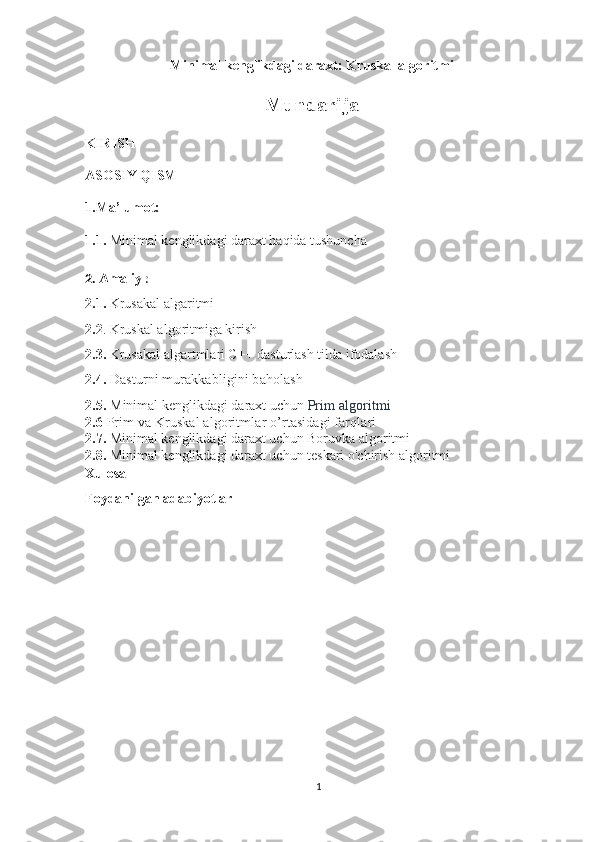 Minimal kenglikdagi daraxt: Kruskal algoritmi  
Mundarija
KIRISH
ASOSIY QISM
1.Ma’lumot:
1.1.   Minimal kenglikdagi daraxt haqida tushuncha
2.  Amaliy  :
2.1.  Krusakal algaritmi
2.2 . Kruskal algoritmiga kirish
2.3.  Krusakal algartmlari C++ dasturlash tilda ifodalash 
2.4.   Dasturni murakkabligini baholash
2.5.   Minimal kenglikdagi daraxt uchun  Prim algoritmi
2.6  Prim   va Kruskal algoritmlar o’rtasidagi farqlari
2.7.  Minimal kenglikdagi daraxt uchun Boruvka algoritmi
2.8.  Minimal kenglikdagi daraxt uchun teskari o'chirish algoritmi
Xulosa
Foydanilgan adabiyotlar
1 