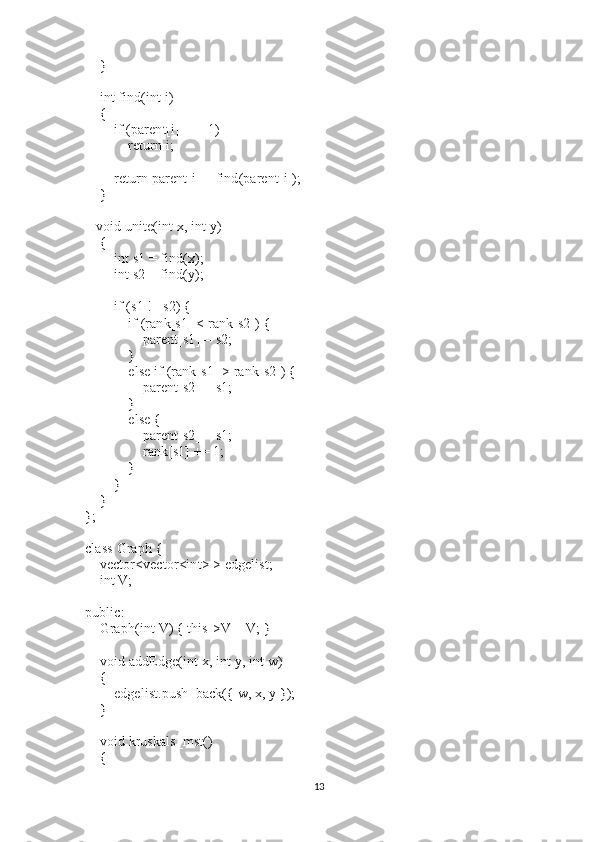         }
 
        int   find(int   i)
        {
                if   (parent[i] == -1)
                        return   i;
 
                return   parent[i] = find(parent[i]);
        }
 
      void   unite(int   x, int   y)
        {
                int   s1 = find(x);
                int   s2 = find(y);
 
                if   (s1 != s2) {
                        if   (rank[s1] < rank[s2]) {
                                parent[s1] = s2;
                        }
                        else   if   (rank[s1] > rank[s2]) {
                                parent[s2] = s1;
                        }
                        else   {
                                parent[s2] = s1;
                                rank[s1] += 1;
                        }
                }
        }
};
 
class   Graph {
        vector<vector<int> > edgelist;
        int   V;
 
public:
        Graph(int   V) { this->V = V; }
 
        void   addEdge(int   x, int   y, int   w)
        {
                edgelist.push_back({ w, x, y });
        }
 
        void   kruskals_mst()
        {
13 