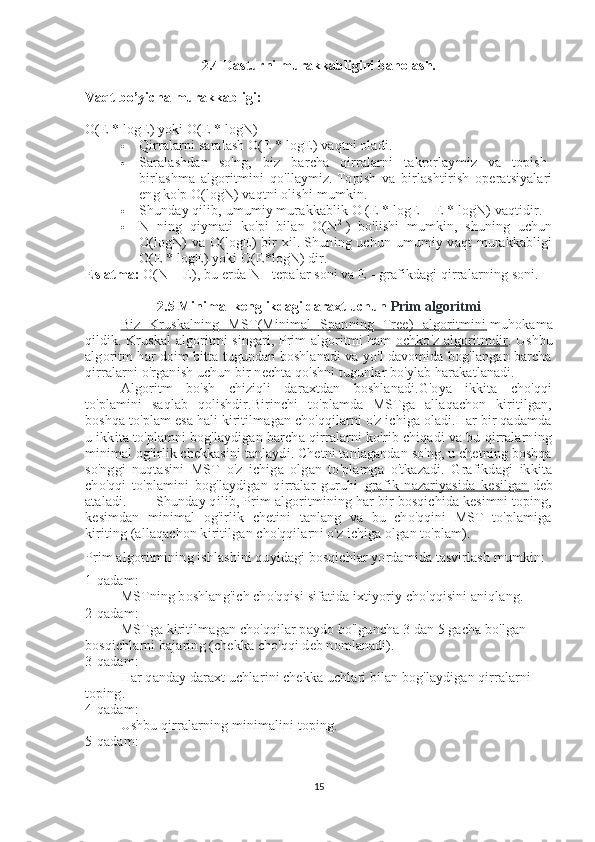2.4 Dasturni murakkabligini baholash.
Vaqt  bo’yicha  murakkabligi:
O(E * logE) yoki O(E * logN)  
 Qirralarni saralash O(E * logE) vaqtni oladi.  
 Saralashdan   so'ng,   biz   barcha   qirralarni   takrorlaymiz   va   topish-
birlashma   algoritmini   qo'llaymiz.   Topish   va   birlashtirish   operatsiyalari
eng ko'p O(logN) vaqtni olishi mumkin.
 Shunday qilib, umumiy murakkablik O (E * logE + E * logN) vaqtidir.  
 N   ning   qiymati   ko'pi   bilan   O(N 2
  )   bo'lishi   mumkin,   shuning   uchun
O(logN)  va O(logE) bir  xil.   Shuning uchun umumiy vaqt  murakkabligi
O(E * logE) yoki O(E*logN) dir.
Eslatma:   O(N + E), bu erda N - tepalar soni va E - grafikdagi qirralarning soni.
2.5 Minimal kenglikdagi daraxt uchun  Prim algoritmi
Biz   Kruskalning   MST(Minimal   Spanning   Tree)   algoritmini      muhokama
qildik. Kruskal algoritmi singari, Prim algoritmi ham   ochko'z algoritmdir    . Ushbu
algoritm har doim bitta tugundan boshlanadi va yo'l davomida bog'langan barcha
qirralarni o'rganish uchun bir nechta qo'shni tugunlar bo'ylab harakatlanadi.
Algoritm   bo'sh   chiziqli   daraxtdan   boshlanadi.G'oya   ikkita   cho'qqi
to'plamini   saqlab   qolishdir.Birinchi   to'plamda   MSTga   allaqachon   kiritilgan,
boshqa to'plam esa hali kiritilmagan cho'qqilarni o'z ichiga oladi.Har bir qadamda
u ikkita to'plamni bog'laydigan barcha qirralarni ko'rib chiqadi va bu qirralarning
minimal og'irlik chekkasini tanlaydi. Chetni tanlagandan so'ng, u chetning boshqa
so'nggi   nuqtasini   MST   o'z   ichiga   olgan   to'plamga   o'tkazadi.   Grafikdagi   ikkita
cho'qqi   to'plamini   bog'laydigan   qirralar   guruhi   grafik   nazariyasida   kesilgan      deb
ataladi. Shunday qilib, Prim algoritmining har bir bosqichida kesimni toping,
kesimdan   minimal   og'irlik   chetini   tanlang   va   bu   cho'qqini   MST   to'plamiga
kiriting (allaqachon kiritilgan cho'qqilarni o'z ichiga olgan to'plam).
Prim algoritmining ishlashini quyidagi bosqichlar yordamida tasvirlash mumkin:
1-qadam:
MSTning boshlang'ich cho'qqisi sifatida ixtiyoriy cho'qqisini aniqlang.
2-qadam:
MSTga kiritilmagan cho'qqilar paydo bo'lguncha 3 dan 5 gacha bo'lgan 
bosqichlarni bajaring (chekka cho'qqi deb nomlanadi).
3-qadam:
Har qanday daraxt uchlarini chekka uchlari bilan bog'laydigan qirralarni 
toping.
4-qadam:
Ushbu qirralarning minimalini toping.
5-qadam:
15 