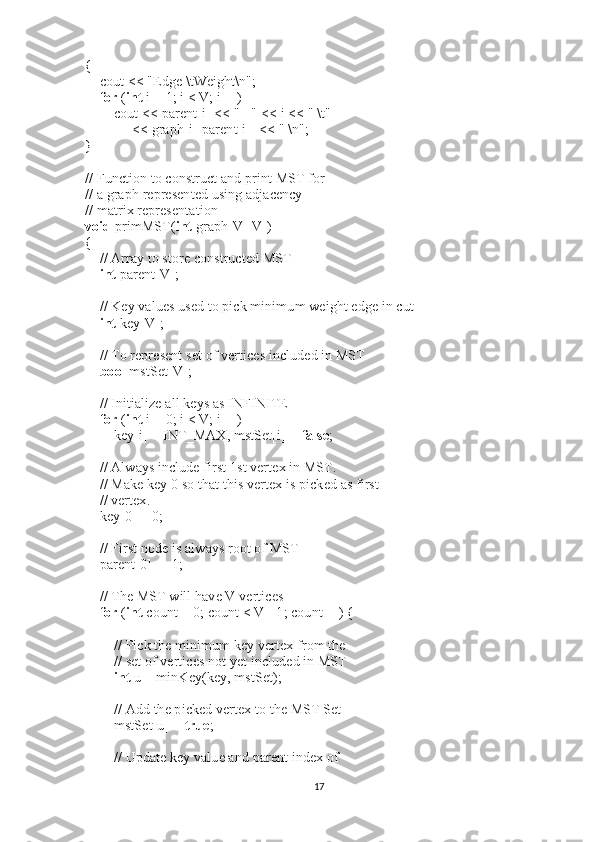 {
        cout << "Edge \tWeight\n";
        for   ( int   i = 1; i < V; i++)
                cout << parent[i] << " - "   << i << " \t"
                          << graph[i][parent[i]] << " \n";
}
 
// Function to construct and print MST for
// a graph represented using adjacency
// matrix representation
void   primMST( int   graph[V][V])
{
        // Array to store constructed MST
        int   parent[V];
 
        // Key values used to pick minimum weight edge in cut
        int   key[V];
 
        // To represent set of vertices included in MST
        bool   mstSet[V];
 
        // Initialize all keys as INFINITE
        for   ( int   i = 0; i < V; i++)
                key[i] = INT_MAX, mstSet[i] =  false ;
 
        // Always include first 1st vertex in MST.
        // Make key 0 so that this vertex is picked as first
        // vertex.
        key[0] = 0;
     
        // First node is always root of MST
        parent[0] = -1;
 
        // The MST will have V vertices
        for   ( int   count = 0; count < V - 1; count++) {
                 
                // Pick the minimum key vertex from the
                // set of vertices not yet included in MST
                int   u = minKey(key, mstSet);
 
                // Add the picked vertex to the MST Set
                mstSet[u] =  true ;
 
                // Update key value and parent index of
17 