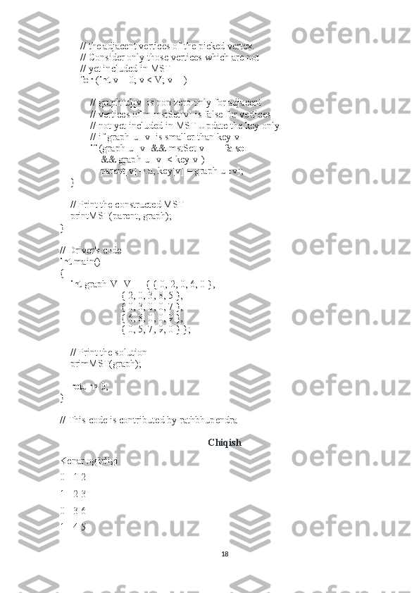                 // the adjacent vertices of the picked vertex.
                // Consider only those vertices which are not
                // yet included in MST
                for   ( int   v = 0; v < V; v++)
 
                        // graph[u][v] is non zero only for adjacent
                        // vertices of m mstSet[v] is false for vertices
                        // not yet included in MST Update the key only
                        // if graph[u][v] is smaller than key[v]
                        if   (graph[u][v] && mstSet[v] ==  false
                                && graph[u][v] < key[v])
                                parent[v] = u, key[v] = graph[u][v];
        }
 
        // Print the constructed MST
        printMST(parent, graph);
}
 
// Driver's code
int   main()
{
        int   graph[V][V] = { { 0, 2, 0, 6, 0 },
                                                { 2, 0, 3, 8, 5 },
                                                { 0, 3, 0, 0, 7 },
                                                { 6, 8, 0, 0, 9 },
                                                { 0, 5, 7, 9, 0 } };
 
        // Print the solution
        primMST(graph);
 
        return   0;
}
 
// This code is contributed by rathbhupendra
Chiqish
Kenar og'irligi
0 - 1 2
1 - 2 3
0 - 3 6
1 - 4 5
18 