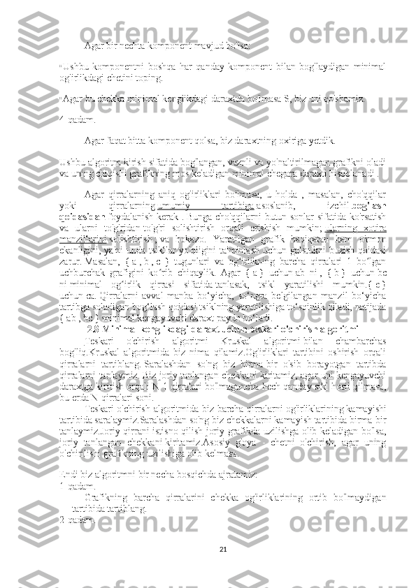 Agar bir nechta komponent mavjud bo'lsa:
•Ushbu   komponentni   boshqa   har   qanday   komponent   bilan   bog'laydigan   minimal
og'irlikdagi chetini toping.
•Agar bu chekka minimal kenglikdagi daraxtda bo'lmasa S, biz uni qo'shamiz.
4-qadam.
Agar faqat bitta komponent qolsa, biz daraxtning oxiriga yetdik.
Ushbu algoritm kirish sifatida bog'langan, vaznli va yo'naltirilmagan grafikni oladi
va uning chiqishi grafikning mos keladigan minimal chegara daraxti hisoblanadi .
Agar   qirralarning   aniq   og'irliklari   bo'lmasa,   u   holda   ,   masalan,   cho'qqilar
yoki   qirralarning   umumiy   tartibiga   asoslanib,   izchil   bog'lash
qoidasidan   foydalanish kerak .   Bunga cho'qqilarni butun sonlar sifatida ko'rsatish
va   ularni   to'g'ridan-to'g'ri   solishtirish   orqali   erishish   mumkin;   ularning   xotira
manzillarini   solishtirish   ;   va   hokazo.   Yaratilgan   grafik   haqiqatan   ham   o'rmon
ekanligini, ya'ni  unda tsikllar yo'qligini ta'minlash uchun galstukni buzish qoidasi
zarur.   Masalan,   {   a   ,   b   ,   c   }   tugunlari   va   og irlikning   barcha   qirralari   1   bo lganʻ ʻ
uchburchak   grafigini   ko rib   chiqaylik.   Agar   {	
ʻ   a   }   uchun   ab   ni   ,   {   b   }   uchun   bc
ni   minimal   og irlik   qirrasi   sifatida	
ʻ   tanlasak,   tsikl   yaratilishi   mumkin.{   c   }
uchun   ca.   Qirralarni   avval   manba   bo‘yicha,   so‘ngra   belgilangan   manzil   bo‘yicha
tartibga soladigan bog‘lash qoidasi tsiklning yaratilishiga to‘sqinlik qiladi, natijada
{   ab   ,   bc   } minimal kengayuvchi daraxt paydo bo‘ladi.
2.8 Minimal kenglikdagi daraxt uchun teskari o'chirish algoritmi
Teskari   o'chirish   algoritmi   Kruskal   algoritmi   bilan   chambarchas
bog'liq.Kruskal   algoritmida   biz   nima   qilamiz.Og'irliklari   tartibini   oshirish   orqali
qirralarni   tartiblang.   Saralashdan   so'ng   biz   birma-bir   o'sib   borayotgan   tartibda
qirralarni tanlaymiz.   Biz joriy tanlangan chekkani kiritamiz, agar uni kengayuvchi
daraxtga kiritish orqali N-1 qirralari bo'lmaguncha hech qanday sikl hosil qilmasa,
bu erda N-qirralari soni.
Teskari  o'chirish algoritmida biz barcha qirralarni   og'irliklarining   kamayishi
tartibida saralaymiz. Saralashdan so'ng biz chekkalarni kamayish tartibida birma-bir
tanlaymiz. Joriy qirrani istisno qilish joriy grafikda uzilishga olib keladigan bo'lsa,
joriy   tanlangan   chekkani   kiritamiz.Asosiy   g'oya   -   chetni   o'chirish,   agar   uning
o'chirilishi grafikning uzilishiga olib kelmasa.
Endi biz algoritmni bir necha bosqichda ajratamiz:
1-qadam.
Grafikning   barcha   qirralarini   chekka   og'irliklarining   ortib   bo'lmaydigan
tartibida tartiblang.
2-qadam.
21 