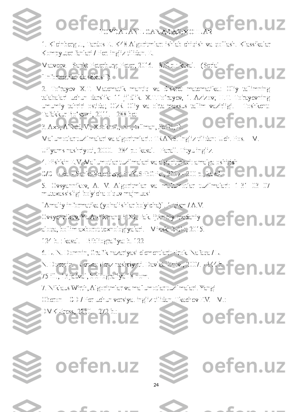 FOYDALANILGAN ADABIYOTLAR
1. Kleinberg J., Tardos E. K48 Algoritmlar: ishlab chiqish va qo'llash. Klassikalar
Kompyuter fanlari / Per. ingliz tilidan. E.
Matveev. - Sankt-Peterburg: Peter, 2016. - 800 p.: kasal. - (Serial
"Informatika klassikasi").
2.   To‘rayev   X.T.   Matematik   mantiq   va   diskret   matematika.:   Oliy   ta'limning
talabalari   uchun   darslik:   11   jildlik.   X.T.To rayev,   1.   Azizov;   H.T.   To'rayevningʻ
umumiy   tahriri   ostida;   O'zR   Oliy   va   o'rta-maxsus   ta'lim   vazirligi.   -   Toshkent:
Tafakkur-Bo‘stoni, 2011. - 288 bet
3. Axo, Alfred, V., Xopkroft, Jon, Ullman, Jeffri, D.
Ma'lumotlar tuzilmalari va algoritmlari.: TRANS. Ingliz tilidan: Uch. Pos. – M.
Uilyams nashriyoti, 2000. - 384 p.: kasal. - Parall. Tityu ingliz.
4. Pishkin E.V. Ma'lumotlar tuzilmalari va algoritmlari: amalga oshirish
C/C++ da. - Sankt-Peterburg: FTK SPbGPU, 2009.- 200 p., kasal.
5.   Ovsyannikov,   A.   V.   Algoritmlar   va   ma'lumotlar   tuzilmalari:   1-31   03   07
mutaxassisligi bo'yicha o'quv majmuasi
"Amaliy informatika (yo'nalishlar bo'yicha)". 1-qism / A.V.
Ovsyannikov, Yu.A.Pikman; BDU, Fak. ijtimoiy-madaniy
aloqa, bo'lim axborot texnologiyalari. - Minsk: BGU, 2015. -
124 b. : kasal. – Bibliografiya: b. 122
6. L. N. Domnin, Grafik nazariyasi elementlari: Prok. Nafaqa / L.
N. Domnin. - Penza: Penz nashriyoti. Davlat. Univ., 2007. - 144 b.
75 ill., 13 jadval, bibliografiya 18 nom.
7. Niklaus Wirth, Algoritmlar va ma'lumotlar tuzilmalari. Yangi
Oberon + CD / Per uchun versiya. ingliz tilidan. Tkachev F.V. - M.:
DMK Press, 2010. - 272 b.:
24 