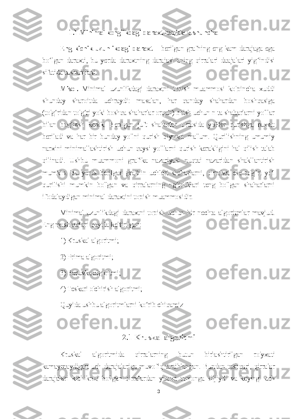 1.1 Minimal kenglikdagi daraxt haqida tushuncha
Eng kichik uzunlikdagi daraxt   – berilgan grafning eng kam  darajaga ega
bo lgan   daraxti,   bu   yerda   daraxtning   darajasi   uning   qirralari   daajalari   yig indisiʻ ʻ
sifatida tushuniladi. 
Misol.   Minimal   uzunlikdagi   daraxtni   topish   muammosi   ko'pincha   xuddi
shunday   sharoitda   uchraydi:   masalan,   har   qanday   shahardan   boshqasiga
(to'g ridan-to'g ri yoki boshqa shaharlar orqali) o'tish uchun n ta shaharlarni yo'llar	
ʻ ʻ
bilan   bog lash   kerak.   Berilgan   juft   shaharlar   o'rtasida   yo'llar   qurishga   ruxsat	
ʻ
beriladi   va   har   bir   bunday   yo'lni   qurish   qiymati   ma'lum.   Qurilishning   umumiy
narxini   minimallashtirish   uchun   qaysi   yo'llarni   qurish   kerakligini   hal   qilish   talab
qilinadi.   Ushbu   muammoni   grafika   nazariyasi   nuqtai   nazaridan   shakllantirish
mumkin.   Bu   yerda   berilgan   grafnin   uchlari   shaharlarni,   qirralari   esa   to'g ri   yo'l	
ʻ
qurilishi   mumkin   bo'lgan   va   qirralarning   og irliklari   teng   bo'lgan   shaharlarni	
ʻ
ifodalaydigan minimal daraxtini topish muammosidir.
Minimal   uzunlikdagi   daraxtni   topish   uchun   bir   nechta   algoritmlar   mavjud.
Eng mashhurlari quyida keltirilgan:
1) Kruskal algoritmi;
2) Prima algoritmi;
3) Boruvka algoritmi;
4) Teskari o'chirish algoritmi;
Quyida ushbu algoritmlarni ko rib chiqamiz	
ʻ
2.1 Kruskal algoritmi
Kruskal   algoritmida   qirralarning   butun   birlashtirilgan   ro'yxati
kamaymaydigan   uch   darajalariga   muvofiq   tartiblangan.   Bundan   tashqari,   qirralar
darajalari   kichikroq   bo'lgan   qirralardan   yuqori   tomonga   siljiydi   va   keyingi   uch
3 