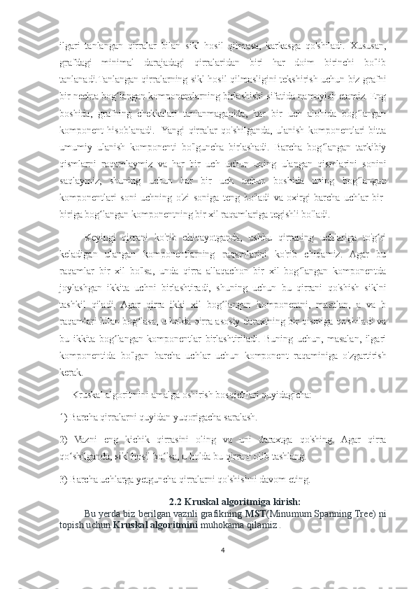 ilgari   tanlangan   qirralar   bilan   sikl   hosil   qilmasa,   karkasga   qo'shiladi.   Xususan,
grafdagi   minimal   darajadagi   qirralaridan   biri   har   doim   birinchi   bo'lib
tanlanadi.Tanlangan qirralarning sikl hosil qilmasligini tekshirish uchun biz grafni
bir nechta bog langan komponentlarning birlashishi sifatida namoyish etamiz. Engʻ
boshida,   grafning   chekkalari   tanlanmaganida,   har   bir   uch   alohida   bog langan	
ʻ
komponent   hisoblanadi.    Yangi   qirralar   qo'shilganda,   ulanish   komponentlari   bitta
umumiy   ulanish   komponenti   bo'lguncha   birlashadi.   Barcha   bog langan   tarkibiy	
ʻ
qismlarni   raqamlaymiz   va   har   bir   uch   uchun   uning   ulangan   qismlarini   sonini
saqlaymiz,   shuning   uchun   har   bir   uch   uchun   boshida   uning   bog langan	
ʻ
komponentlari   soni   uchning   o'zi   soniga   teng   bo'ladi   va   oxirgi   barcha   uchlar   bir-
biriga bog langan komponentning bir xil raqamlariga tegishli bo'ladi.	
ʻ
Keyingi   qirrani   ko'rib   chiqayotganda,   ushbu   qirraning   uchlariga   to'g ri	
ʻ
keladigan   ulangan   komponentlarning   raqamlarini   ko'rib   chiqamiz.   Agar   bu
raqamlar   bir   xil   bo'lsa,   unda   qirra   allaqachon   bir   xil   bog langan   komponentda	
ʻ
joylashgan   ikkita   uchni   birlashtiradi,   shuning   uchun   bu   qirrani   qo'shish   siklni
tashkil   qiladi.   Agar   qirra   ikki   xil   bog langan   komponentni,   masalan,   a   va   b	
ʻ
raqamlari bilan bog lasa, u holda qirra asosiy daraxtning bir qismiga qo'shiladi va	
ʻ
bu   ikkita   bog langan   komponentlar   birlashtiriladi.   Buning   uchun,   masalan,   ilgari	
ʻ
komponentida   bo'lgan   barcha   uchlar   uchun   komponent   raqaminiga   o'zgartirish
kerak.
Kruskal algoritmini amalga oshirish bosqichlari quyidagicha:
1) Barcha qirralarni quyidan yuqorigacha saralash. 
2)   Vazni   eng   kichik   qirrasini   oling   va   uni   daraxtga   qo'shing.   Agar   qirra
qo shilganda, sikl hosil bo lsa, u holda bu qirrani olib tashlang. 	
ʻ ʻ
3) Barcha uchlarga yetguncha qirralarni qo'shishni davom eting.
2.2 Kruskal algoritmiga kirish:
Bu yerda biz berilgan vaznli grafikning  MST (Minumum Spanning Tree) ni
topish uchun   Kruskal algoritmini   muhokama qilamiz .
4 