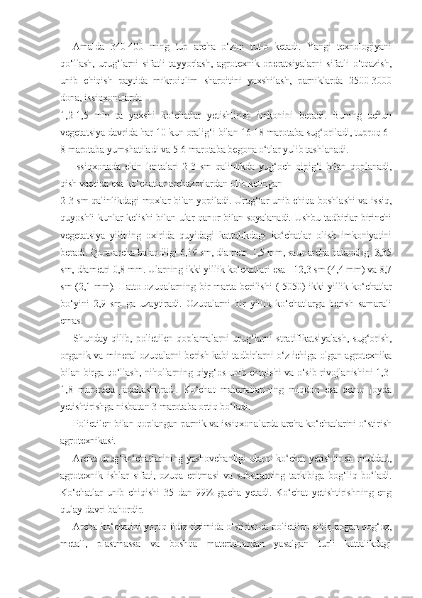 Amalda   340-400   ming   tup   archa   o‘zini   tutib   ketadi.   Yangi   texnologiyani
qo‘llash,   urug‘larni   sifatli   tayyorlash,   agrotexnik   operatsiyalarni   sifatli   o‘tqazish,
unib   chiqish   paytida   mikroiqlim   sharoitini   yaxshilash,   parniklarda   2500-3000
dona, issiqxonalarda
1,2-1,5   mln   ta   yaxshi   ko‘chatlar   yetishtirish   imkonini   beradi.   Buning   uchun
vegetatsiya davrida har 10 kun oralig‘i bilan 16-18 marotaba sug‘oriladi, tuproq 6-
8 marotaba yumshatiladi va 5-6 marotaba begona o‘tlar yulib tashlanadi.
Issiqxonada   ekin   lentalari   2-3   sm   qalinlikda   yog‘och   qipig‘i   bilan   qoplanadi,
qish vaqtida esa ko‘chatlar archazorlardan olib kelingan
2-3 sm qalinlikdagi moxlar bilan yopiladi. Urug‘lar unib chiqa boshlashi va issiq,
quyoshli kunlar kelishi bilan ular qanor bilan soyalanadi. Ushbu tadbirlar birinchi
vegetatsiya   yilining   oxirida   quyidagi   kattalikdagi   ko‘chatlar   olish   imkoniyatini
beradi. Qora-archa balandligi 6,19 sm, diametri 1,5 mm, saur-archa balandligi 3,35
sm, diametri 0,8 mm. Ularning ikki yillik ko‘chatlari esa - 12,3 sm (4,4 mm) va 8,7
sm (2,1 mm). Hatto ozuqalarning bir marta berilishi   (-50 50)   ikki yillik ko‘chatlar
bo‘yini   2,9   sm   ga   uzaytiradi.   Ozuqalarni   bir   yillik   ko‘chatlarga   berish   samarali
emas.
Shunday   qilib,   polietilen   qoplamalarni   urug‘larni   stratifikatsi yalash,   sug‘orish,
organik va mineral ozuqalarni berish kabi tadbirlarni o‘z ichiga olgan agrotexnika
bilan birga qo‘llash, nihollarning qiyg‘os unib chiqishi va o‘sib rivojlanishini 1,3-
1,8   marotaba   jadallashtiradi.   Ko‘chat   materiallarining   miqdori   esa   ochiq   joyda
yetishtirishga nisbatan 3 marotaba ortiq bo‘ladi.
Polietilen bilan qoplangan parnik va issiqxonalarda archa ko‘chatlarini o‘stirish
agrotexnikasi.
Archa urug‘ko‘chatlarining yashovchanligi  ularni ko‘chat yetishtirish muddati,
agrotexnik   ishlar   sifati,   ozuqa   eritmasi   va   substratning   tarkibiga   bog‘liq   bo‘ladi.
Ko‘chatlar   unib   chiqishi   35   dan   99%   gacha   yetadi.   Ko‘chat   yetishtirishning   eng
qulay davri bahordir.
Archa ko‘chatini yopiq ildiz tizimida o‘stirishda polietilen silliqlangan qog‘oz,
metall,   plastmassa   va   boshqa   materiallardan   yasalgan   turli   kattalikdagi 