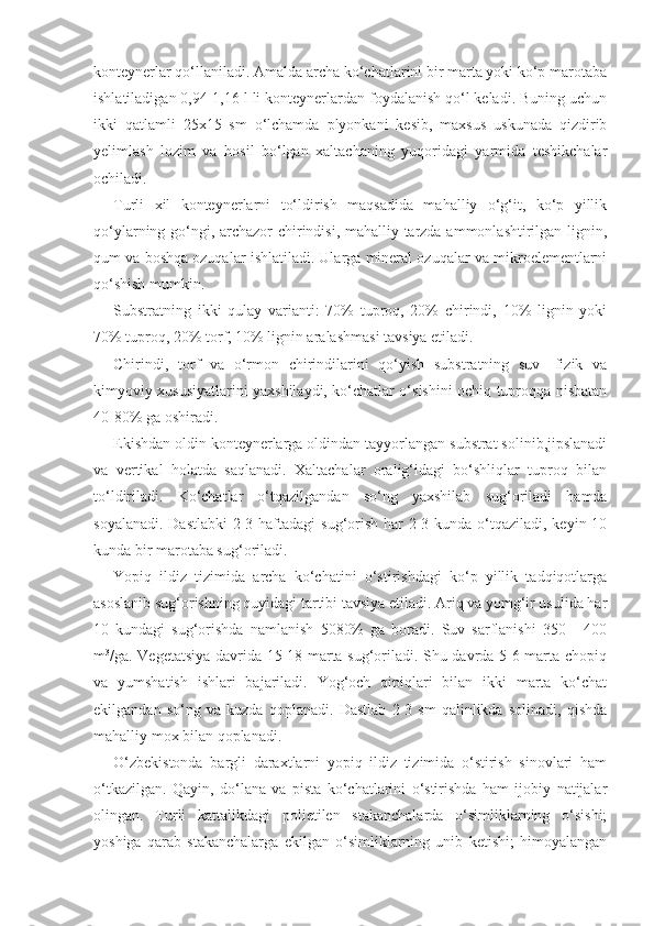 konteynerlar qo‘llaniladi. Amalda archa ko‘chatlarini bir marta yoki ko‘p marotaba
ishlatiladigan 0,94-1,16 l li konteynerlardan foydalanish qo‘l keladi. Buning uchun
ikki   qatlamli   25x15   sm   o‘lchamda   plyonkani   kesib,   maxsus   uskunada   qizdirib
yelimlash   lozim   va   hosil   bo‘lgan   xaltachaning   yuqoridagi   yarmida   teshikchalar
ochiladi.
Turli   xil   konteynerlarni   to‘ldirish   maqsadida   mahalliy   o‘g‘it,   ko‘p   yillik
qo‘ylarning go‘ngi, archazor chirindisi, mahalliy tarzda ammonlashtirilgan lignin,
qum va boshqa ozuqalar ishlatiladi. Ularga mineral ozuqalar va mikroelementlarni
qo‘shish mumkin.
Substratning   ikki   qulay   varianti:   70%   tuproq,   20%   chirindi,   10%   lignin   yoki
70% tuproq, 20% torf, 10% lignin aralashmasi tavsiya etiladi.
Chirindi,   torf   va   o‘rmon   chirindilarini   qo‘yish   substratning   suv-   fizik   va
kimyoviy xususiyatlarini yaxshilaydi, ko‘chatlar o‘sishini ochiq tuproqqa nisbatan
40-80% ga oshiradi.
Ekishdan oldin konteynerlarga oldindan tayyorlangan substrat solinib,jipslanadi
va   vertikal   holatda   saqlanadi.   Xaltachalar   oralig‘idagi   bo‘shliqlar   tuproq   bilan
to‘ldiriladi.   Ko‘chatlar   o‘tqazilgandan   so‘ng   yaxshilab   sug‘oriladi   hamda
soyalanadi. Dastlabki  2-3 haftadagi  sug‘orish har  2-3 kunda o‘tqaziladi, keyin 10
kunda bir marotaba sug‘oriladi.
Yopiq   ildiz   tizimida   archa   ko‘chatini   o‘stirishdagi   ko‘p   yillik   tadqiqotlarga
asoslanib sug‘orishning quyidagi tartibi tavsiya etiladi. Ariq va yomg‘ir usulida har
10   kundagi   sug‘orishda   namlanish   50 80%   ga   boradi.   Suv   sarflanishi   350   -   400
m 3
/ga. Vegetatsiya davrida 15-18 marta sug‘oriladi. Shu davrda 5-6 marta chopiq
va   yumshatish   ishlari   bajariladi.   Yog‘och   qipiqlari   bilan   ikki   marta   ko‘chat
ekilgandan   so‘ng   va   kuzda   qoplanadi.   Dastlab   2-3   sm   qalinlikda   solinadi,   qishda
mahalliy mox bilan qoplanadi.
O‘zbekistonda   bargli   daraxtlarni   yopiq   ildiz   tizimida   o‘stirish   sinovlari   ham
o‘tkazilgan.   Qayin,   do‘lana   va   pista   ko‘chatlarini   o‘stirishda   ham   ijobiy   natijalar
olingan.   Turli   kattalikdagi   polietilen   stakanchalarda   o‘simliklarning   o‘sishi;
yoshiga   qarab   stakanchalarga   ekilgan   o‘simliklarning   unib   ketishi;   himoyalangan 