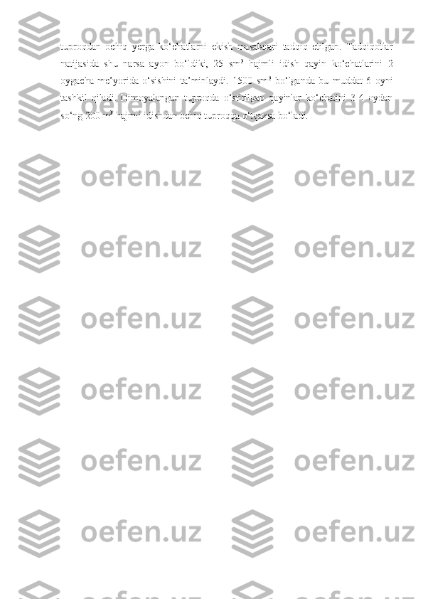 tuproqdan   ochiq   yerga   ko‘chatlarni   ekish   masalalari   tadqiq   etilgan.   Tadqiqotlar
natijasida   shu   narsa   ayon   bo‘ldiki,   25   sm 3
  hajmli   idish   qayin   ko‘chatlarini   2
oygacha   me’yorida   o‘sishini   ta’minlaydi.   1500   sm 3
  bo‘lganda   bu   muddat   6   oyni
tashkil   qiladi.   Himoyalangan   tuproqda   o‘stirilgan   qayinlar   ko‘chatini   3-4   oydan
so‘ng 200 m 3
 hajmli idishdan ochiq tuproqqa o‘tqazsa bo‘ladi. 