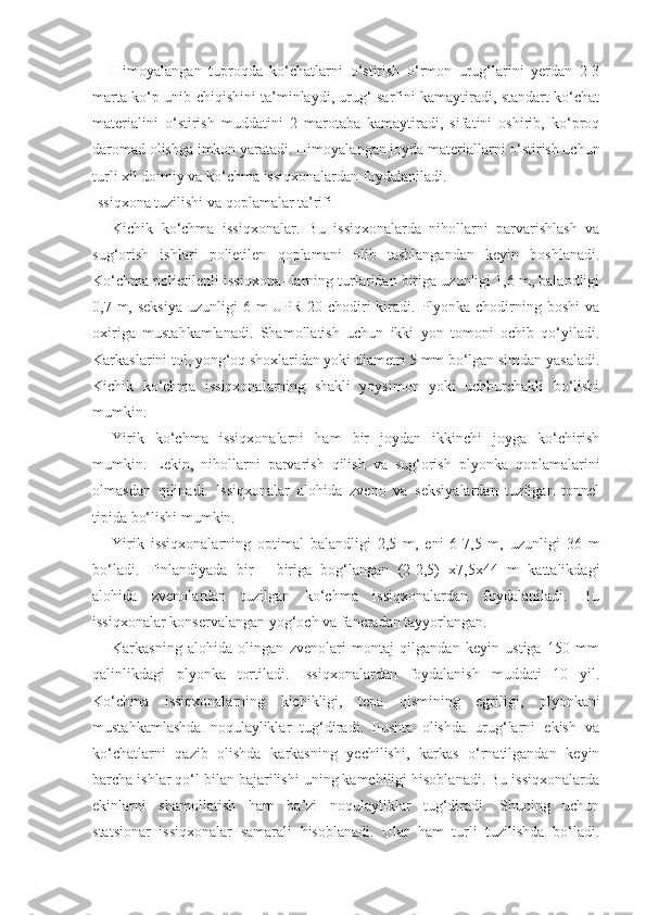 Himoyalangan   tuproqda   ko‘chatlarni   o‘stirish   o‘rmon   urug‘larini   yerdan   2-3
marta ko‘p unib chiqishini ta’minlaydi, urug‘ sarfini kamaytiradi, standart ko‘chat
materialini   o‘stirish   muddatini   2   marotaba   kamaytiradi,   sifatini   oshirib,   ko‘proq
daromad olishga imkon yaratadi.  Himoyalangan joyda materiallarni o‘stirish uchun
turli xil doimiy va ko‘chma issiqxonalardan foydalaniladi.
Issiqxona tuzilishi va qoplamalar ta’rifi
Kichik   ko‘chma   issiqxonalar.   Bu   issiqxonalarda   nihollarni   parvarishlash   va
sug‘orish   ishlari   polietilen   qoplamani   olib   tashlangandan   keyin   boshlanadi.
Ko‘chma polietilenli issiqxona- larning turlaridan biriga uzunligi 1,6 m, balandligi
0,7 m, seksiya  uzunligi  6 m  UPR-20 chodiri  kiradi. Plyonka chodirning boshi  va
oxiriga   mustahkamlanadi.   Shamollatish   uchun   ikki   yon   tomoni   ochib   qo‘yiladi.
Karkaslarini tol, yong‘oq shoxlaridan yoki diametri 5 mm bo‘lgan simdan yasaladi.
Kichik   ko‘chma   issiqxonalarning   shakli   yoysimon   yoki   uchburchakli   bo‘lishi
mumkin.
Yirik   ko‘chma   issiqxonalarni   ham   bir   joydan   ikkinchi   joyga   ko‘chirish
mumkin.   Lekin,   nihollarni   parvarish   qilish   va   sug‘orish   plyonka   qoplamalarini
olmasdan   qilinadi.   Issiqxonalar   alohida   zveno   va   seksiyalardan   tuzilgan   tonnel
tipida bo‘lishi mumkin.
Yirik   issiqxonalarning   optimal   balandligi   2,5   m,   eni   6-7,5   m,   uzunligi   36   m
bo‘ladi.   Finlandiyada   bir   -   biriga   bog‘langan   (2-2,5)   x7,5x44   m   kattalikdagi
alohida   zvenolardan   tuzilgan   ko‘chma   issiqxonalardan   foydalaniladi.   Bu
issiqxonalar konservalangan yog‘och va faneradan tayyorlangan.
Karkasning   alohida   olingan   zvenolari   montaj   qilgandan   keyin   ustiga   150   mm
qalinlikdagi   plyonka   tortiladi.   Issiqxonalardan   foydalanish   muddati   10   yil.
Ko‘chma   issiqxonalarning   kichikligi,   tepa   qismining   egriligi,   plyonkani
mustahkamlashda   noqulayliklar   tug‘diradi.   Pushta   olishda   urug‘larni   ekish   va
ko‘chatlarni   qazib   olishda   karkasning   yechilishi,   karkas   o‘rnatilgandan   keyin
barcha ishlar qo‘l bilan bajarilishi uning kamchiligi hisoblanadi. Bu issiqxonalarda
ekinlarni   shamollatish   ham   ba’zi   noqulayliklar   tug‘diradi.   Shuning   uchun
statsionar   issiqxonalar   samarali   hisoblanadi.   Ular   ham   turli   tuzilishda   bo‘ladi. 