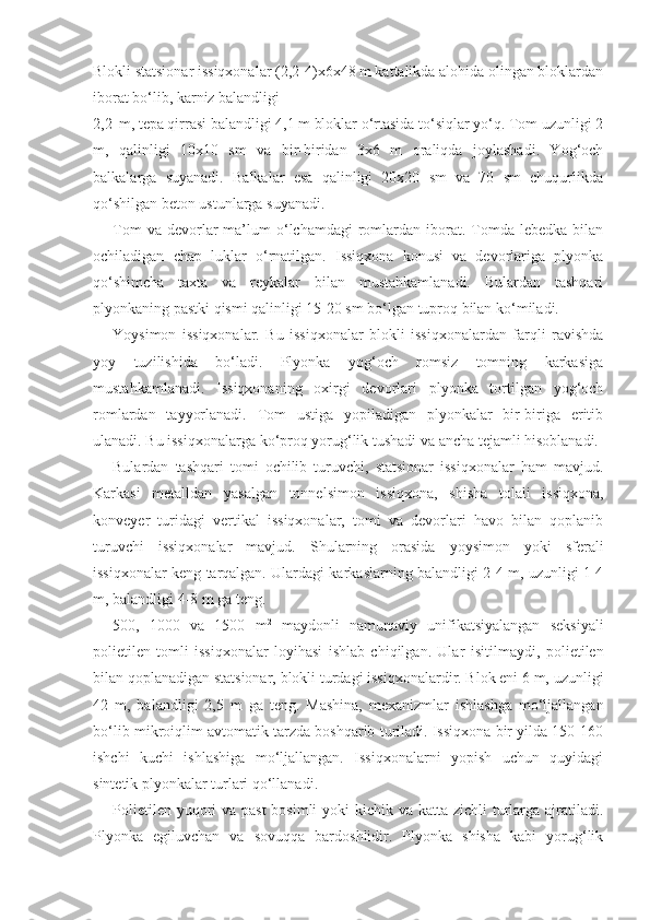 Blokli statsionar issiqxonalar (2,2-4)x6x48 m kattalikda alohida olingan bloklardan
iborat bo‘lib, karniz balandligi
2,2 m, tepa qirrasi balandligi 4,1 m bloklar o‘rtasida to‘siqlar yo‘q. Tom uzunligi 2
m,   qalinligi   10x10   sm   va   bir-biridan   3x6   m   oraliqda   joylashadi.   Yog‘och
balkalarga   suyanadi.   Balkalar   esa   qalinligi   20x20   sm   va   70   sm   chuqurlikda
qo‘shilgan beton ustunlarga suyanadi.
Tom  va  devorlar   ma’lum  o‘lchamdagi  romlardan  iborat.  Tomda   lebedka  bilan
ochiladigan   chap   luklar   o‘rnatilgan.   Issiqxona   konusi   va   devorlariga   plyonka
qo‘shimcha   taxta   va   reykalar   bilan   mustahkamlanadi.   Bulardan   tashqari
plyonkaning pastki qismi qalinligi 15-20 sm bo‘lgan tuproq bilan ko‘miladi.
Yoysimon   issiqxonalar.   Bu   issiqxonalar   blokli   issiqxonalardan   farqli   ravishda
yoy   tuzilishida   bo‘ladi.   Plyonka   yog‘och   romsiz   tomning   karkasiga
mustahkamlanadi.   Issiqxonaning   oxirgi   devorlari   plyonka   tortilgan   yog‘och
romlardan   tayyorlanadi.   Tom   ustiga   yopiladigan   plyonkalar   bir-biriga   eritib
ulanadi. Bu issiqxonalarga ko‘proq yorug‘lik tushadi va ancha tejamli hisoblanadi.
Bulardan   tashqari   tomi   ochilib   turuvchi,   statsionar   issiqxonalar   ham   mavjud.
Karkasi   metalldan   yasalgan   tonnelsimon   issiqxona,   shisha   tolali   issiqxona,
konveyer   turidagi   vertikal   issiqxonalar,   tomi   va   devorlari   havo   bilan   qoplanib
turuvchi   issiqxonalar   mavjud.   Shularning   orasida   yoysimon   yoki   sferali
issiqxonalar keng tarqalgan. Ulardagi karkaslarning balandligi 2-4 m, uzunligi 1-4
m, balandligi 4-8 m ga teng.
500,   1000   va   1500   m 2
  maydonli   namunaviy   unifikatsiyalangan   seksiyali
polietilen   tomli   issiqxonalar   loyihasi   ishlab   chiqilgan.   Ular   isitilmaydi,   polietilen
bilan qoplanadigan statsionar, blokli turdagi issiqxonalardir. Blok eni 6 m, uzunligi
42   m,   balandligi   2,5   m   ga   teng.   Mashina,   mexanizmlar   ishlashga   mo‘ljallangan
bo‘lib mikroiqlim avtomatik tarzda boshqarib turiladi. Issiqxona bir yilda 150-160
ishchi   kuchi   ishlashiga   mo‘ljallangan.   Issiqxonalarni   yopish   uchun   quyidagi
sintetik plyonkalar turlari qo‘llanadi.
Polietilen yuqori va past  bosimli yoki  kichik va katta zichli turlarga ajratiladi.
Plyonka   egiluvchan   va   sovuqqa   bardoshlidir.   Plyonka   shisha   kabi   yorug‘lik 