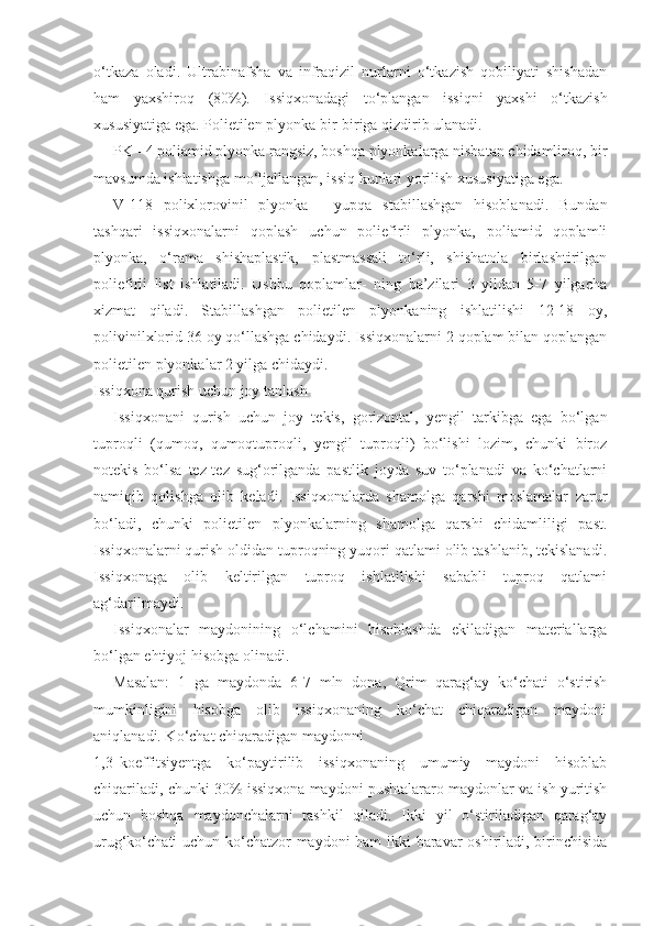 o‘tkaza   oladi.   Ultrabinafsha   va   infraqizil   nurlarni   o‘tkazish   qobiliyati   shishadan
ham   yaxshiroq   (80%).   Issiqxonadagi   to‘plangan   issiqni   yaxshi   o‘tkazish
xususiyatiga ega. Polietilen plyonka bir-biriga qizdirib ulanadi.
PK - 4 poliamid plyonka rangsiz, boshqa plyonkalarga nisbatan chidamliroq, bir
mavsumda ishlatishga mo‘ljallangan, issiq kunlari yorilish xususiyatiga ega.
V-118   polixlorovinil   plyonka   -   yupqa   stabillashgan   hisoblanadi.   Bundan
tashqari   issiqxonalarni   qoplash   uchun   poliefirli   plyonka,   poliamid   qoplamli
plyonka,   o‘rama   shishaplastik,   plastmassali   to‘rli,   shishatola   birlashtirilgan
poliefirli   list   ishlatiladi.   Ushbu   qoplamlar-   ning   ba’zilari   3   yildan   5-7   yilgacha
xizmat   qiladi.   Stabillashgan   polietilen   plyonkaning   ishlatilishi   12-18   oy,
polivinilxlorid 36 oy qo‘llashga chidaydi. Issiqxonalarni 2 qoplam bilan qoplangan
polietilen plyonkalar 2 yilga chidaydi.
Issiqxona qurish uchun joy tanlash
Issiqxonani   qurish   uchun   joy   tekis,   gorizontal,   yengil   tarkibga   ega   bo‘lgan
tuproqli   (qumoq,   qumoqtuproqli,   yengil   tuproqli)   bo‘lishi   lozim,   chunki   biroz
notekis   bo‘lsa   tez-tez   sug‘orilganda   pastlik   joyda   suv   to‘planadi   va   ko‘chatlarni
namiqib   qolishga   olib   keladi.   Issiqxonalarda   shamolga   qarshi   moslamalar   zarur
bo‘ladi,   chunki   polietilen   plyonkalarning   shamolga   qarshi   chidamliligi   past.
Issiqxonalarni qurish oldidan tuproqning yuqori qatlami olib tashlanib, tekislanadi.
Issiqxonaga   olib   keltirilgan   tuproq   ishlatilishi   sababli   tuproq   qatlami
ag‘darilmaydi.
Issiqxonalar   maydonining   o‘lchamini   hisoblashda   ekiladigan   materiallarga
bo‘lgan ehtiyoj hisobga olinadi.
Masalan:   1   ga   maydonda   6-7   mln   dona,   Qrim   qarag‘ay   ko‘chati   o‘stirish
mumkinligini   hisobga   olib   issiqxonaning   ko‘chat   chiqaradigan   maydoni
aniqlanadi. Ko‘chat chiqaradigan maydonni
1,3 koeffitsiyentga   ko‘paytirilib   issiqxonaning   umumiy   maydoni   hisoblab
chiqariladi, chunki 30% issiqxona maydoni pushtalararo maydonlar va ish yuritish
uchun   boshqa   maydonchalarni   tashkil   qiladi.   Ikki   yil   o‘stiriladigan   qarag‘ay
urug‘ko‘chati uchun ko‘chatzor maydoni ham  ikki baravar oshiriladi, birinchisida 