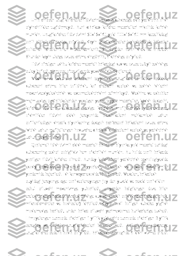 Unib chiqqan urug‘ko‘chatlar ildizlarini maxsus substratga ekib yetishtirib olish
qiyinchiliklar   tug‘dirmaydi.   Buni   «Brika»   ko‘chat   materiallari   misolida   ko‘rish
mumkin. Urug‘ko‘chat  ildiz tizimi 50x15x160 yoki 100x15x160 mm kattalikdagi
torfli   plitkalar   o‘rtasiga   qo‘yiladi.   Keyin   urug‘ko‘chatlar   joylashtirishda   briketlar
polietilen   lentalar   bilan   mustahkamlanib,   50   donadan   rulon   shaklida   o‘raladi.
Shundan keyin ularga ozuqa eritma singdirilib, o‘stirishga qo‘yiladi.
Ildizi o‘ralgan ushbu ko‘chat materiali briketdagi suv va ozuqa tufayli tashishga
qulay bo‘ladi, tuproqqa o‘tqazilganda yaxshi o‘sib rivojlanadi.
Mashina   va   uskunalar   briketlarni   tayyorlash,   urug‘ko‘chat   ildizini   qadash,
substratni   eritma   bilan   to‘ldirish,   ko‘   chatlarni   saqlash   va   tashish   ishlarini
mexanizatsiyalashtirish   va   avtomatlashtirishni   ta’minlaydi.   Mashina   va   asboblar
majmuasiga   torf   plitkalaridan   yasalgan   yarim   tayyor   materiallar,   kesish   dastgohi,
ko‘chat   ildizlarini   substratlar   orasiga   kiritishga   mo‘ljallangan   yarimavtomat,
o‘simliklar   ildizini   ekish   jarayonida   plastinkalarni   mahkamlash   uchun
qo‘llaniladigan   sintetik   plyonkaning   dastgoh   perferatori   briketlarni   ozuqa   eritma
ivitish uchun mo‘ljallangan hovuzcha; «Brika» ko‘chatlarni saqlash va yetishtirish
uchun maydon kiradi.
Qoplamali idish tizimli ekish materiali polietilen plyonka yoki material turidagi
substratning   tashqi   qobig‘isiz   ham   o‘stirilishi   mumkin.   Bu   holda   torfli   briketda
yopilgan   ildizli   ko‘chat   olinadi.   Bunday   ko‘chatlarni   yetishtirish   texnologiyasida
asosiy   operatsiyalar   substratni   tayyorlash,   briketlash   va   boshqa   mexanizmlar
yordamida bajariladi. Ish konveyer asosida olib boriladi. Masalan, briketlash
quyidagi jarayonga ega:  torf saqlanayotgan  joy dan yuzaki va pastki  torf  siklon -
qabul   qiluvchi   mexanizmga   yuboriladi,   u   yerdan   belgilangan   doza   bilan
aralashtirishga  beriladi.  Aralashtirishga  suv  va  kerakli   qo‘shilmalar   (ozuqa, ohak,
mikroelementlar   va   boshqalar)   kiritiladi.   Keyin   hosil   bo‘lgan   substrat   yig‘ish
moslamasiga   beriladi,   undan   briket   qiluvchi   yarimavtomat   bunkerlariga   tushadi.
Himoyalangan tuproqda o‘stirilgan 1 yillik yoki ochiq tuproqda o‘stirilgan 2 yillik
qarag‘ay   va   archalar   urug‘ko‘chatlari   briketla-   nadi.   Briketlashda   substratga
urug‘ko‘chat qadalib bosib qo‘yiladi. Briketlash tarmog‘ida 6 kishi  xizmat qiladi. 