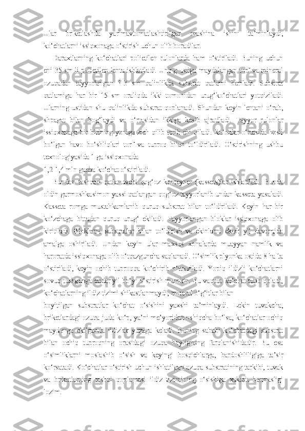 Ular   briketlashda   yarimavtomatlashtirilgan   mashina   ishini   ta’minlaydi,
ko‘chatlarni issiqxonaga o‘stirish uchun olib boradilar.
Daraxtlarning   ko‘chatlari   polietilen   rulonlarda   ham   o‘stiriladi.   Buning   uchun
eni 35 sm li polietilen lenta ishlatiladi. Uning ustiga maydalangan torf va mineral
ozuqadan   tayyorlangan   1-3   sm   qalinlikda   substrat   qatlami   beriladi.   Substrat
qatlamiga   har   bir   15   sm   oraliqda   ikki   tomonidan   urug‘ko‘chatlari   yotqiziladi.
Ularning   ustidan   shu   qalinlikda   substrat   qoplanadi.   Shundan   keyin   lentani   o‘rab,
shpagat   bilan   bog‘laydi   va   o‘rtasidan   ikkiga   kesib   ajratiladi.   Tayyor   rulonlar
issiqxonaga bir-birining yoniga zich qilib terib chi qiladi. Rulonlar o‘rtasida hosil
bo‘lgan   havo   bo‘shliqlari   torf   va   tuproq   bilan   to‘ldiriladi.   O‘stirishning   ushbu
texnologiyasida 1 ga issiqxonada
1,2-1,4 mln gacha ko‘chat o‘stiriladi.
Bundan   tashqari   qatlanuvchi   qog‘oz   konteyner   (kasseta)lar   ishlatiladi.   Bunda
oldin garmoshkasimon yassi qatlangan qog‘oz tayyorlanib undan kasseta yasaladi.
Kasseta   romga   mustahkamlanib   quruq   substrat   bilan   to‘ldiriladi.   Keyin   har   bir
ko‘zchaga   bittadan   quruq   urug‘   ekiladi.   Tayyorlangan   bloklar   issiqxonaga   olib
kiritiladi.   Bloklarni   substratlar   bilan   to‘ldirish   va   ekinlarni   ekish   yil   davomida
amalga   oshiriladi.   Undan   keyin   ular   maxsus   xonalarda   muayyan   namlik   va
haroratda issiqxonaga olib o‘tqazguncha saqlanadi. O‘simlik plyonka ostida 8 hafta
o‘stiriladi,   keyin   ochib   tuproqqa   ko‘chirib   o‘tqaziladi.   Yopiq   ildizli   ko‘chatlarni
sovuq tushgunga qadar yil bo‘yi o‘stirish mumkin. Bu vaqtda ko‘chat tutib qoladi,
ko‘chatlarning ildiz tizimi shikastlanmaydi, mineral o‘g‘itlar bilan
boyitilgan   substratlar   ko‘chat   o‘sishini   yaxshi   ta’minlaydi.   Lekin   tuvakcha,
briketlardagi ozuqa juda ko‘p, ya’ni me’yoridan oshiqcha bo‘lsa, ko‘chatlar ochiq
maydonga   ekilganda   ildizlar   yuzaga   keladi.   Buning   sababi   ko‘chatdagi   substrat
bilan   ochiq   tuproqning   orasidagi   ozuqa   boyligining   farqlanishidadir.   Bu   esa
o‘simliklarni   moslashib   o‘sish   va   keyingi   bosqichlarga,   bardoshliligiga   ta’sir
ko‘rsatadi. Ko‘chatlar o‘stirish uchun ishlatilgan ozuqa substratining tarkibi, tuvak
va   briketlarning   tashqi   qoplamasi   ildiz   tizimining   o‘sishiga   xalaqit   bermasligi
lozim. 