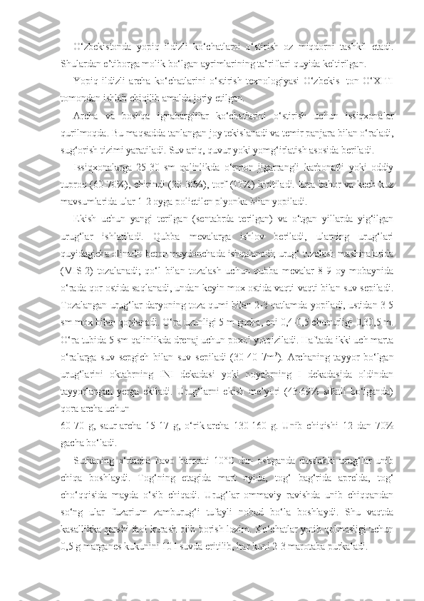 O‘zbekistonda   yopiq   ildizli   ko‘chatlarni   o‘stirish   oz   miqdorni   tashkil   etadi.
Shulardan e’tiborga molik bo‘lgan ayrimlarining ta’riflari quyida keltirilgan.
Yopiq   ildizli   archa   ko‘chatlarini   o‘stirish   texnologiyasi   O‘zbekis-   ton   O‘XITI
tomondan ishlab chiqilib amalda joriy etilgan.
Archa   va   boshqa   ignabarglilar   ko‘chatlarini   o‘stirish   uchun   issiqxonalar
qurilmoqda. Bu maqsadda tanlangan joy tekislanadi va temir panjara bilan o‘raladi,
sug‘orish tizimi yaratiladi. Suv ariq, quvur yoki yomg‘irlatish asosida beriladi.
Issiqxonalarga   25-30   sm   qalinlikda   o‘rmon   jigarrangli   karbonatli   yoki   oddiy
tuproq (60-70%), chirindi (20-30%), torf (10%) kiritiladi. Erta bahor va kech kuz
mavsumlarida ular 1-2 oyga polietilen plyonka bilan yopiladi.
Ekish   uchun   yangi   terilgan   (sentabrda   terilgan)   va   o‘tgan   yillarda   yig‘ilgan
urug‘lar   ishlatiladi.   Qubba   mevalarga   ishlov   beriladi,   ularning   urug‘lari
quyidagicha olinadi: beton maydonchada ishqalanadi; urug‘ tozalash mashinalarida
(MIS-2)   tozalanadi;   qo‘l   bilan   tozalash   uchun   qubba   mevalar   8-9   oy   mobaynida
o‘rada qor ostida saqlanadi, undan keyin mox ostida vaqti-vaqti bilan suv sepiladi.
Tozalangan urug‘lar daryoning toza qumi bilan 2-3 qatlamda yopiladi, ustidan 3-5
sm mox bilan qoplanadi. O‘ra uzunligi 5 m gacha, eni 0,4-0,5 chuqurligi  0,3 0,5  m.
O‘ra tubida 5 sm qalinlikda drenaj uchun poxol yotqiziladi. Haftada ikki uch marta
o‘ralarga   suv   sepgich   bilan   suv   sepiladi   (30-40   l/m 3
).   Archaning   tayyor   bo‘lgan
urug‘larini   oktabrning   INI   dekadasi   yoki   noyabrning   I   dekadasida   oldindan
tayyorlangan   yerga   ekiladi.   Urug‘larni   ekish   me’yori   (43-69%   sifatli   bo‘lganda)
qora archa uchun
60-70   g,   saur-archa   15-17   g,   o‘rik-archa   130-160   g.   Unib   chiqishi   12   dan   70%
gacha bo‘ladi.
Sutkaning   o‘rtacha   havo   harorati   10°C   dan   oshganda   dastlabki   urug‘lar   unib
chiqa   boshlaydi.   Tog‘ning   etagida   mart   oyida,   tog‘   bag‘rida   aprelda,   tog‘
cho‘qqisida   mayda   o‘sib   chiqadi.   Urug‘lar   ommaviy   ravishda   unib   chiqqandan
so‘ng   ular   fuzarium   zamburug‘i   tufayli   nobud   bo‘la   boshlaydi.   Shu   vaqtda
kasallikka qarshi faol kurash olib borish lozim. Ko‘chatlar yotib qolmasligi uchun
0,5 g marganes kukunini 10 l suvda eritilib, har kuni 2-3 marotaba purkaladi. 