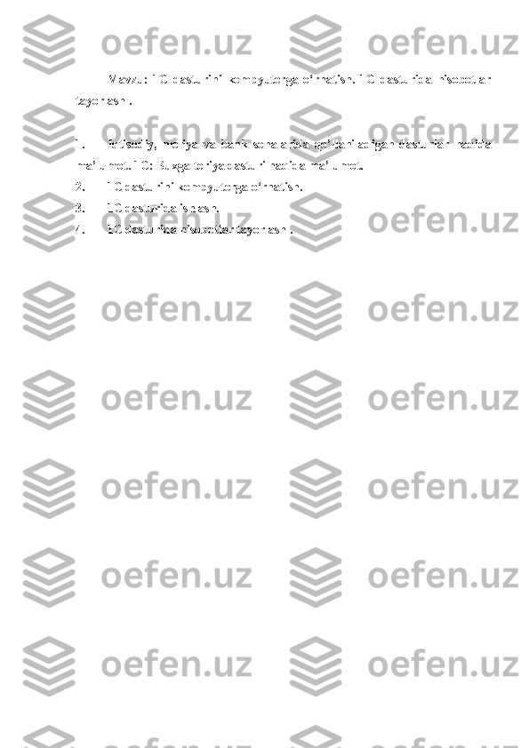  
Mavzu:   1C   dasturini   kompyuterga   o‘rnatish.   1C   dasturida   hisobotlar
tayorlash .
 
1. Iqtisodiy,   moliya   va   bank   sohalarida   qo’llaniladigan   dasturlar   haqida
ma’lumot . 1 C : Buxgalteriya  dasturi haqida ma’lumot.
2. 1C dasturini kompyuterga o‘rnatish.
3. 1C dasturida ishlash.
4. 1C dasturida hisobotlar tayorlash . 