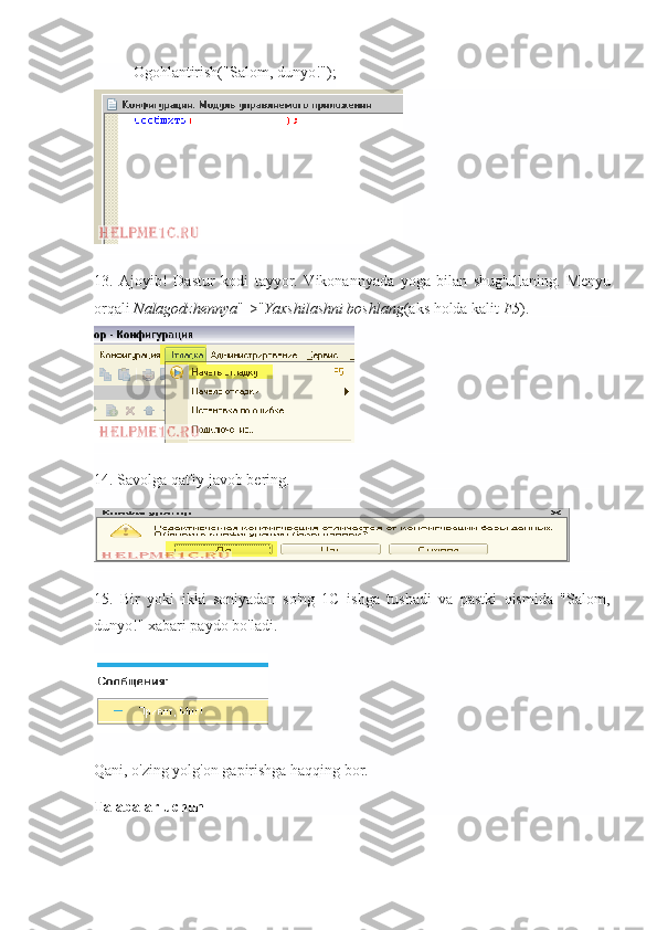 Ogohlantirish("Salom, dunyo!");
13.   Ajoyib!   Dastur   kodi   tayyor.   Vikonannyada   yoga   bilan   shug'ullaning.   Menyu
orqali   Nalagodzhennya "->" Yaxshilashni boshlang (aks holda kalit   F5 ).
14. Savolga qat'iy javob bering.
15.   Bir   yoki   ikki   soniyadan   so'ng   1C   ishga   tushadi   va   pastki   qismida   "Salom,
dunyo!" xabari paydo bo'ladi.
Qani, o'zing yolg'on gapirishga haqqing bor.
Talabalar uchun 