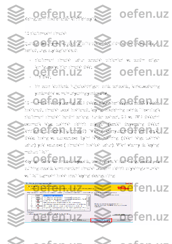 Keling, terini bosqichlardan ko'rib chiqaylik.
1C platformasini o'rnatish
Qutidagi   dasturiy   mahsulotlar   1C   to'liq   to'plamdan   oldin   karton   o'ramda   etkazib
beriladi, unga quyidagilar kiradi:
 platformani   o'rnatish   uchun   tarqatish   to'plamlari   va   taqdim   etilgan
konfiguratsiya bilan o'rnatish diski;
 ITS diski;
 bir   qator   kitoblarda   hujjatlashtirilgan:   qoida   tariqasida,   koristuvachaning
yordamchisi va ma'muriyatning yordamchisi.
1C-ni o'rnatish kompyuterning DVD-diskiga etkazib beriladigan o'rnatish diskidan
boshlanadi,   o'rnatish   ustasi   boshlanadi,   keyingi   bosqichning   oxirida   "Texnologik
platformani   o'rnatish"   bandini   tanlang.   Bundan   tashqari,   CD   va   DVD   disklarini
avtomatik   ishga   tushirish   o'chirib   qo'yilgan   (kerakli   drayverning   disklari
kiritilganda   u   ekranda   ko'rinmaydi)   "Mening   kompyuterim"   yorlig'ini   kerakli
diskka   bosing   va   autostart.exe   faylini   ishga   tushiring.   (diskni   ishga   tushirish
uchun)   yoki   setup.exe   (   o'rnatishni   boshlash   uchun).   Víkní   vítanny   da   keyingi
matbuot "Dali".
Keyingi "Tebranish o'rnatish" oynasida,  texnologik tafsilotlarni o'rganmasdan,  siz
qulfning orqasida komponentlarni o'rnatish usullarini o'chirib qo'yishingiz mumkin
va "Dal" tugmasini bosish orqali keyingi ekranga o'ting: 