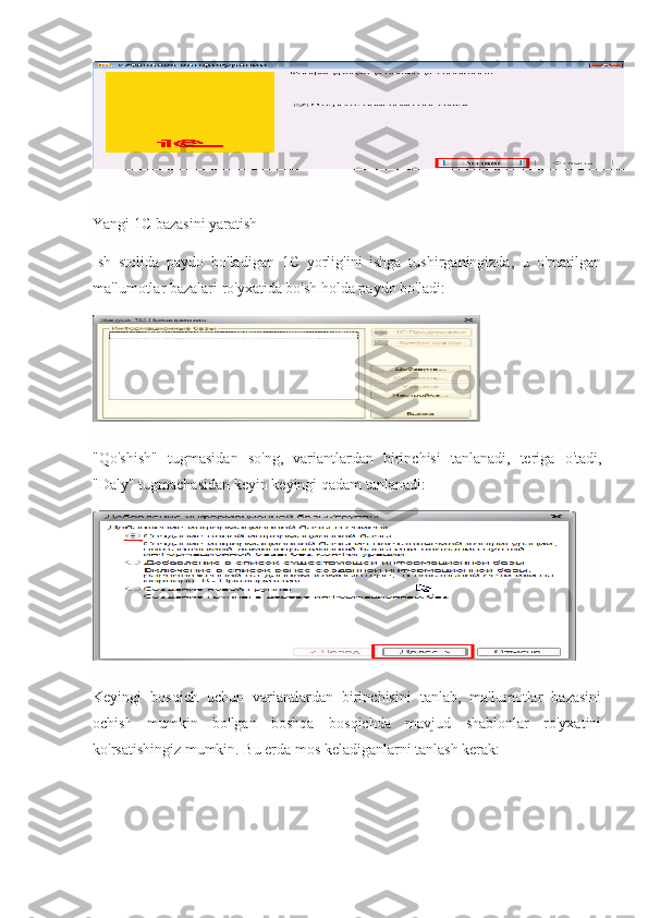 Yangi 1C bazasini yaratish
Ish   stolida   paydo   bo'ladigan   1C   yorlig'ini   ishga   tushirganingizda,   u   o'rnatilgan
ma'lumotlar bazalari ro'yxatida bo'sh holda paydo bo'ladi:
"Qo'shish"   tugmasidan   so'ng,   variantlardan   birinchisi   tanlanadi,   teriga   o'tadi,
"Daly" tugmachasidan keyin keyingi qadam tanlanadi:
Keyingi   bosqich   uchun   variantlardan   birinchisini   tanlab,   ma'lumotlar   bazasini
ochish   mumkin   bo'lgan   boshqa   bosqichda   mavjud   shablonlar   ro'yxatini
ko'rsatishingiz mumkin. Bu erda mos keladiganlarni tanlash kerak: 