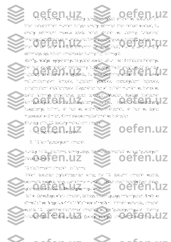 1C   platformasi -   Tse   dasturiy   ta'minotni   ishlab   chiqish   va   dasturlash   tili
bilan   o'zlashtirilishi   mumkin   bo'lgan   amaliy   echimlar   bilan   ishlash   vositasi,   bu
amaliy   echimlarni   maxsus   tarzda   ishlab   chiqish   va   ularning   funktsional
imkoniyatlarini aniqlash mumkin. Platforma dasturning asosi bo'lib, u sozlash va u
bilan   ishlash   uchun   vositalar   to'plamini   o'z   ichiga   oladi,   shuning   uchun   amaliy
echimlarga ega robotni o'rnatmasdan buning iloji bo'lmaydi.
Konfiguratsiya - vyryshennya be-yakikh zavdan uchun Tse i ê prikladne ríshennya
(ish   haqi   shakli,   ishchilar   mehnatining   buxgalteriya   hisobi   shakli,   xuddi   shunday
hujjatlar).   Boshqacha   qilib   aytganda,   bu   koristuvachning   o'rtasi   bo'lib,   unda   siz
ma'lumotlaringizni   kiritasiz,   hujjatlarni   yaratasiz,   operatsiyalarni   bajarasiz,
qo'ng'iroqlarni   shakllantirasiz.   O'zgarishlar   har   xil   bo'lishi   mumkin   va   biznes   va
tashqi   ko'rinish   ehtiyojlariga   qarab   tanlanadi.   Masalan,   Savdoni   boshqarish
konfiguratsiyasi,   Rozdrib,   Buxgalteriya   bo'limi,   Davlat   muassasalarining
buxgalteriya   bo'limi,   Ish   haqi   va   xodimlarni   boshqarish,   Ish   haqi   va   davlat
muassasasi xodimlari, Kompleks avtomatlashtirish va boshqalar.
Shunday qilib, 1C dasturiy mahsulotini o'rnatish:
1. 1C platformasini o'rnatish.
2. 1C konfiguratsiyasini o'rnatish.
Bunday   holda,   platforma   kompyuterga   bir   marta   o'rnatiladi   va   konfiguratsiyani
tiklash mumkin.
1C platformasini o'rnatish - qo'llanma
Diskni   dasturdan   joylashtirgandan   so'ng,   biz   1C   dasturini   o'rnatish   vaqtida
avtomatik  ravishda   ishga   tushishimiz   mumkin.   Dastur   orqali   bajariladigan   diskga
aylanmagan vipadku-da   Mening kompyuterim .
Dalí v_dkrivaêtsya víkno o'rnatish, de bizga proponuyutsya imkoniyatlari.   Shvidke
o'rnatildi   va   ishga   tushirildi   і   Vibirkov   o'rnatish   .   Birinchi   variantda,   o'rnatish
vaqtida 1C:  Enterprise platformasi  o'rnatiladi  va konfiguratsiyaning o'zi  - bizning
holatlarimizda   1C   Accounting   8   (asosiy   versiya)   o'rnatish   diski   o'rnatiladi. 