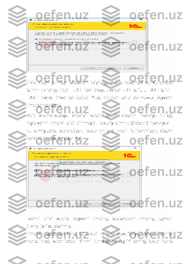 O'sha   plagin   yonidagi   katakchani   belgilang,   shunda   paketingiz   zahistu   apparat
kalitini   o'z   ichiga   oladi   -   USB   flesh-diskga   o'xshash   USB   kalit,   u   HASP   kaliti   -
HASP   Device   Driver   deb   ataladi.   Yoga   robotlari   uchun   siz   maxsus   drayverni
o'rnatishingiz kerak.
Kalit   vikoristovuetsya   emasligi   sababli   (g'olib   elektron   litsenziya   bo'lsa),
haydovchini   o'rnatish   talab   qilinmaydi.   Dasturiy   ta'minot   (elektron)   litsenziyasi   -
bu   kompyuterda   saqlanadigan,   dastur   pin-kodi   orqali   faollashtirilgan,   etkazib
berish to'plamiga kiritilgan fayl.
Iste'mol   qilish   vaqtida   drayverni   o'rnating,   katakchalarni   o'rnating,   tugmani
bosing   Dali   va tekshiring.
O'rnatish   tugagandan   so'ng,   1C   dasturi   o'rnatish   muvaffaqiyatli   yakunlanganligi
haqida   bizga   xabar   beradi.   Shomil   bor   Readme   faylini   oching   Dastur   haqida 