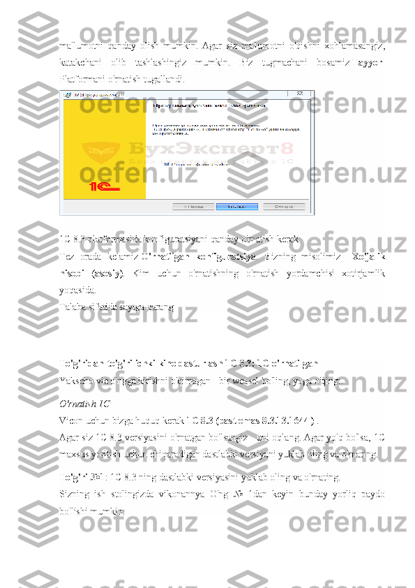 ma'lumotni   qanday   olish   mumkin.   Agar   siz   ma'lumotni   o'qishni   xohlamasangiz,
katakchani   olib   tashlashingiz   mumkin.   Biz   tugmachani   bosamiz   Tayyor -
Platformani o'rnatish tugallandi.
1C 8.3 platformasida konfiguratsiyani qanday o'rnatish kerak
Tez   orada   kelamiz   O'rnatilgan   konfiguratsiya .   Bizning   misolimiz   -   Xo'jalik
hisobi   (asosiy) .   Kim   uchun   o'rnatishning   o'rnatish   yordamchisi   xotirjamlik
yoqasida.
Talaba sifatida saytga qarang
To'g'ridan-to'g'ri ichki kino dasturlash 1C 8.3: 1C o'rnatilgan
Yakscho vie o'ngga kirishni o'qimagan - bir weasel bo'ling, yoga o'qing:.
O'rnatish 1C
Vicon uchun bizga huquq kerak   1C 8.3 (past emas   8.3.13.1644   )   .
Agar siz 1C 8.3 versiyasini o'rnatgan bo'lsangiz - uni oqlang. Agar yo'q bo'lsa, 1C
maxsus yoritish uchun chiqaradigan dastlabki versiyani yuklab oling va o'rnating.
To'g'ri №1 : 1C 8.3 ning dastlabki versiyasini yuklab oling va o'rnating.
Sizning   ish   stolingizda   vikonannya   O'ng   №   1dan   keyin   bunday   yorliq   paydo
bo'lishi mumkin: 