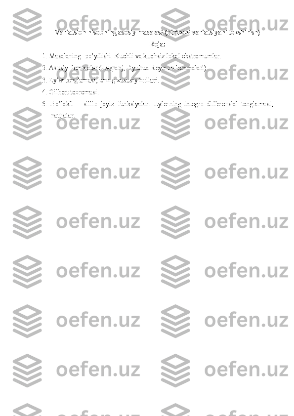 Variatsion hisobning asosiy masalasi (birinchi variatsiyani tekshirish)
Reja:
1. Masalaning    qo’yilishi. Kuchli va kuchsiz lokal ekstremumlar.
2. Asosiy  lemmalar (Lagranj, Dyubua-Reymon lemmalari).
3. Eyler tenglamasi, uning xususiy hollari.
4. Gilbert teoremasi.
5.   Bo’lakli   –   silliq   joyiz   funksiyalar.   Eylerning   integro-differensial   tenglamasi,
natijalar.
  